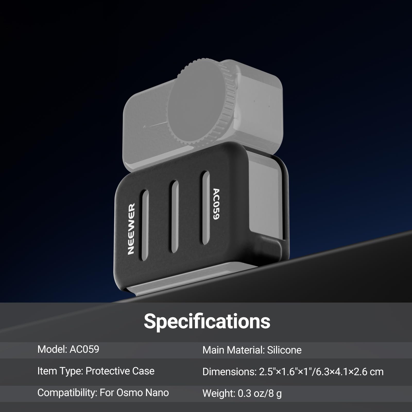 NEEWER AC059 Specifications

Model: AC059  
Main Material: Silicone  
Item Type: Protective Case  
Dimensions: 2.5"x1.6"x1"/6.3x4.1x2.6cm  
Compatibility: For Osmo Nano  
Weight: 0.3 oz/8 g