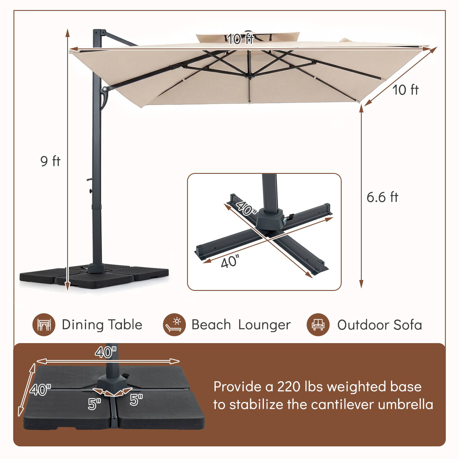10 ft 9 ft 40" 6.6 ft 40" Dining Table Beach Lounger Outdoor Sofa 40" 40" 5" 5" Provide a 220 lbs weighted base to stabilize the cantilever umbrella