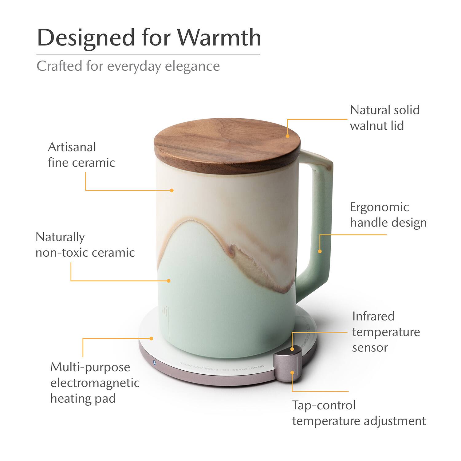 Designed for Warmth  
Crafted for everyday elegance  
Natural solid walnut lid  
Artisanal fine ceramic  
Naturally non-toxic ceramic  
Ergonomic handle design  
Multi-purpose electromagnetic heating pad  
Infrared temperature sensor  
Tap-control temperature adjustment