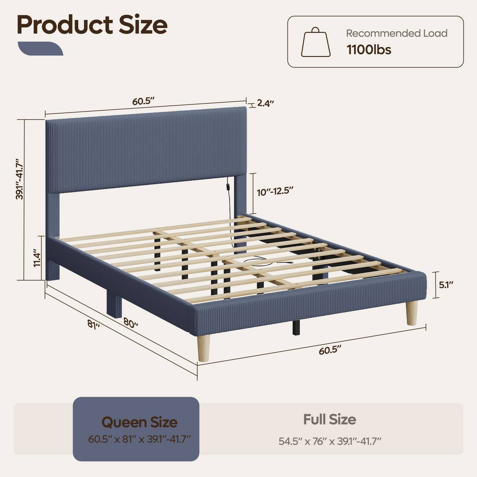 Product Size

Recommended Load 1100lbs

60.5"
I 2.4"
39.1"-41.7"
11.4"
10"-12.5"
5.1"
81"
"08
60.5"

Queen Size 60.5"x 81" X 39.1"-41.7"
Full Size 54.5" X 76" X 39.1"-41.7"