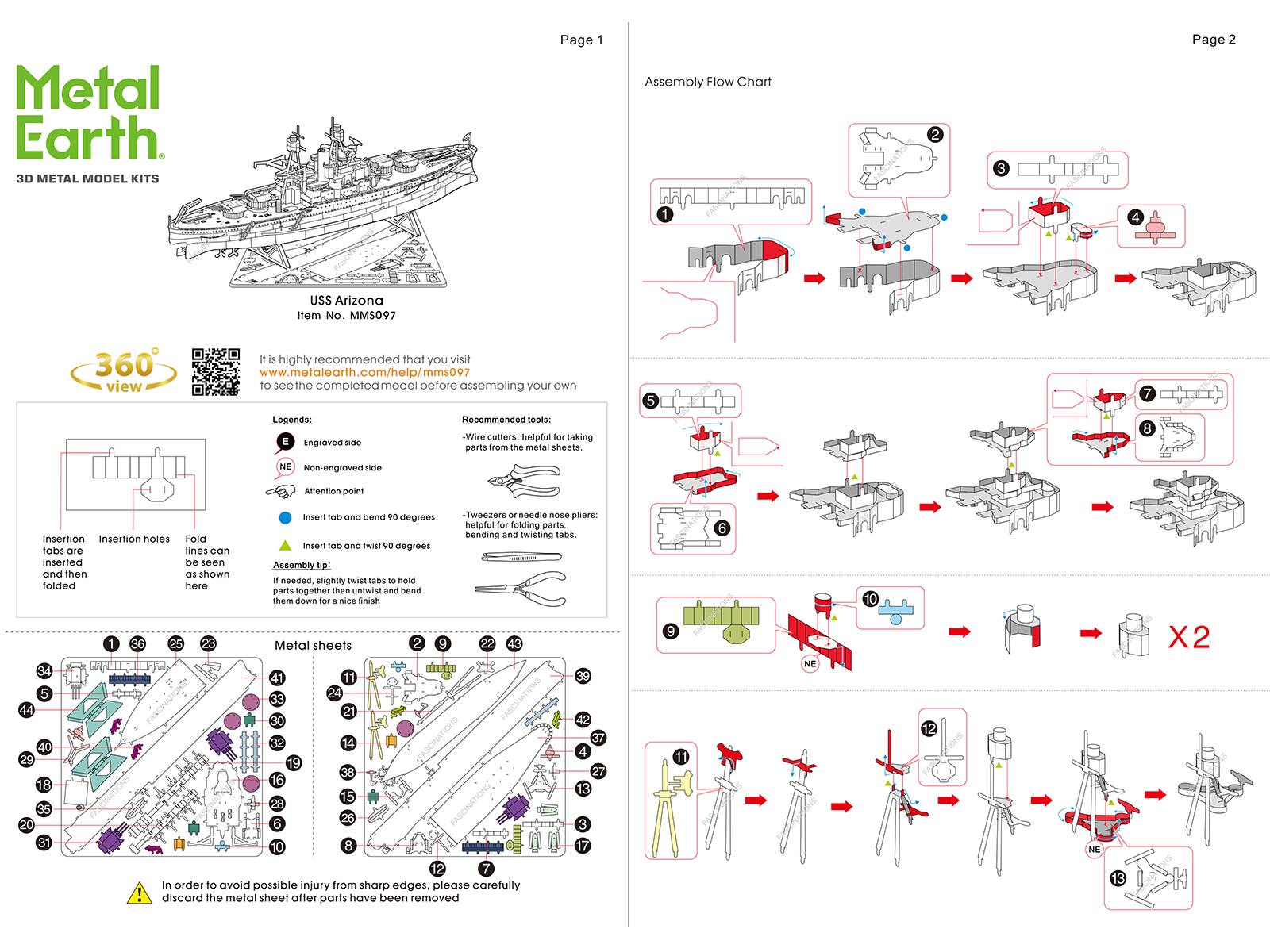 Metal Earth 3D METAL MODEL KITS

Page 1

Assembly Flow Chart

2
3

Page 2

1
4

USS Arizona Item No. MMS097

360 view

It is highly recommended that you visit www.metalearth.com/help/mms097 to see the completed model before assembling your own

Legends:
- Engraved side
- NE Non-engraved side

Recommended tools:
- Wire cutters: helpful for taking parts from the metal sheets.
- Tweezers or needle nose pliers: helpful for folding parts, bending and twisting tabs.

Insertion holes: laser cut and then folded
Fold lines can be seen as shown here

Insert tab and bend 90 degrees
Insert tab and twist 90 degrees
Assembly tips: If needed, slightly twist tabs to hold parts together then untwist and bend them down for a nice finish

Metal sheets

1
2
3
4
5
6
7
8
9
10
11
12
13
14
15
16
17
18
19
20
21
22
23
