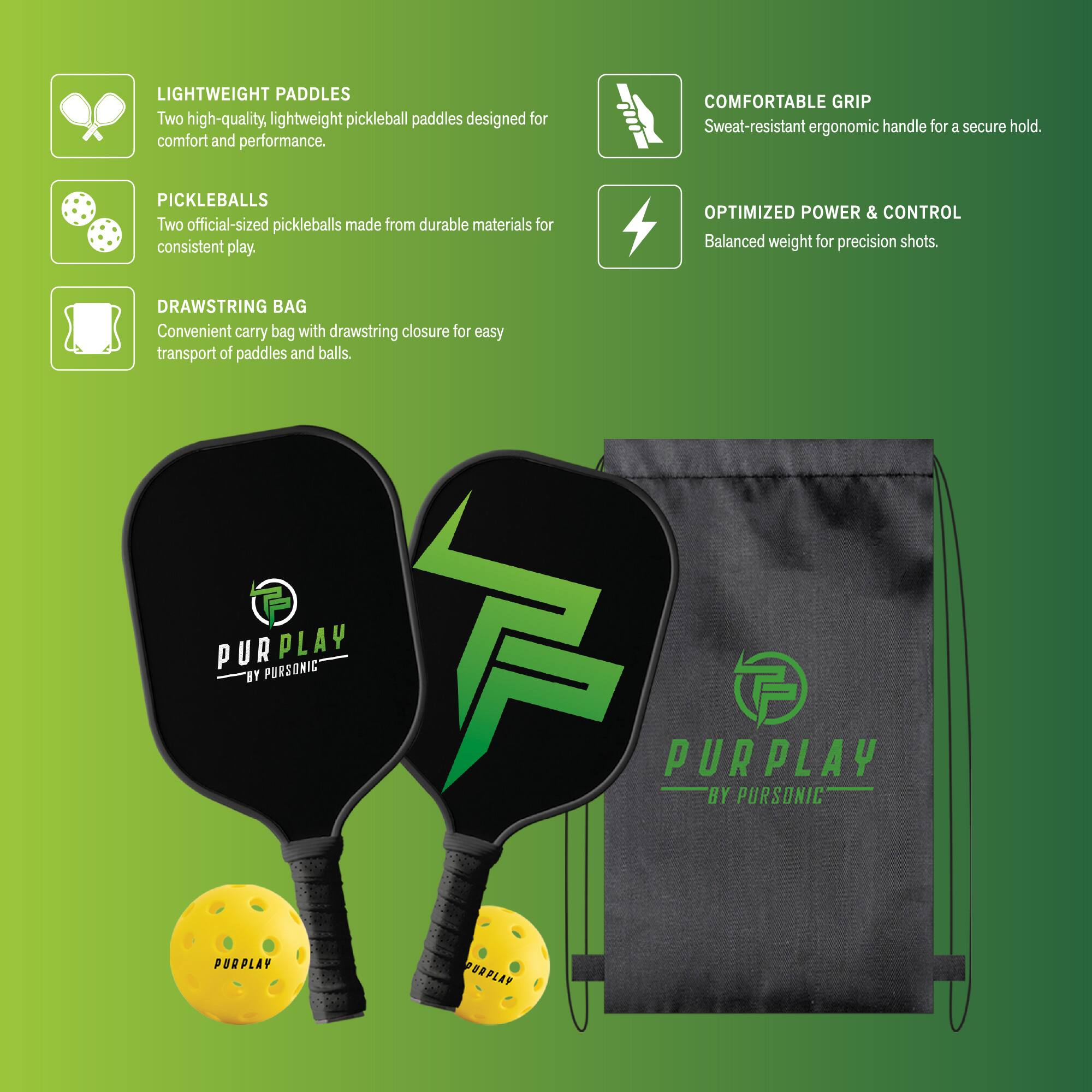 LIGHTWEIGHT PADDLES: Two high-quality, lightweight pickleball paddles designed for comfort and performance.

PICKLEBALLS: Two official-sized pickleballs made from durable materials for consistent play.

DRAWSTRING BAG: Convenient carry bag with drawstring closure for easy transport of paddles and balls.

COMFORTABLE GRIP: Sweat-resistant ergonomic handle for a secure hold.

OPTIMIZED POWER & CONTROL: Balanced weight for precision shots.

PURPLAY BY PURSONIC
PURPLAY BY PURSONIC
PURPLAY PORPLAY