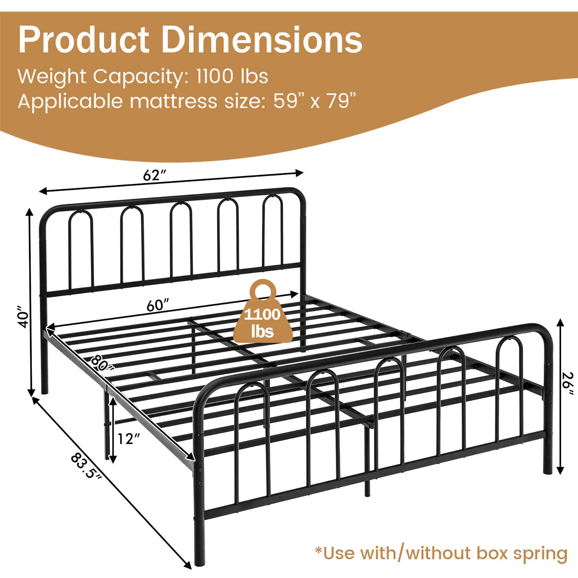 Product Dimensions

Weight Capacity: 1100 lbs

Applicable mattress size: 59" x 79"

*Use with/without box spring