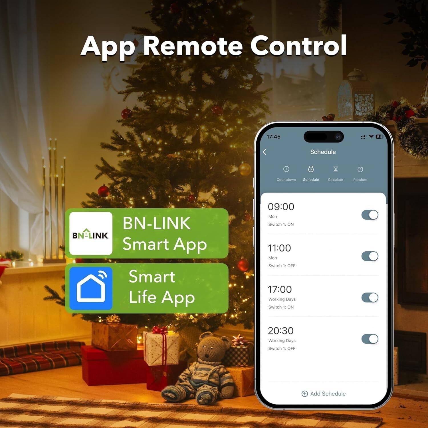 App Remote Control

BN-LINK Smart App  
Smart Life App

Schedule

09:00  
Mon  
Switch 1: ON

11:00  
Mon  
Switch 1: OFF

17:00  
Working Days  
Switch 1: ON

20:30  
Working Days  
Switch 1: OFF

Add Schedule