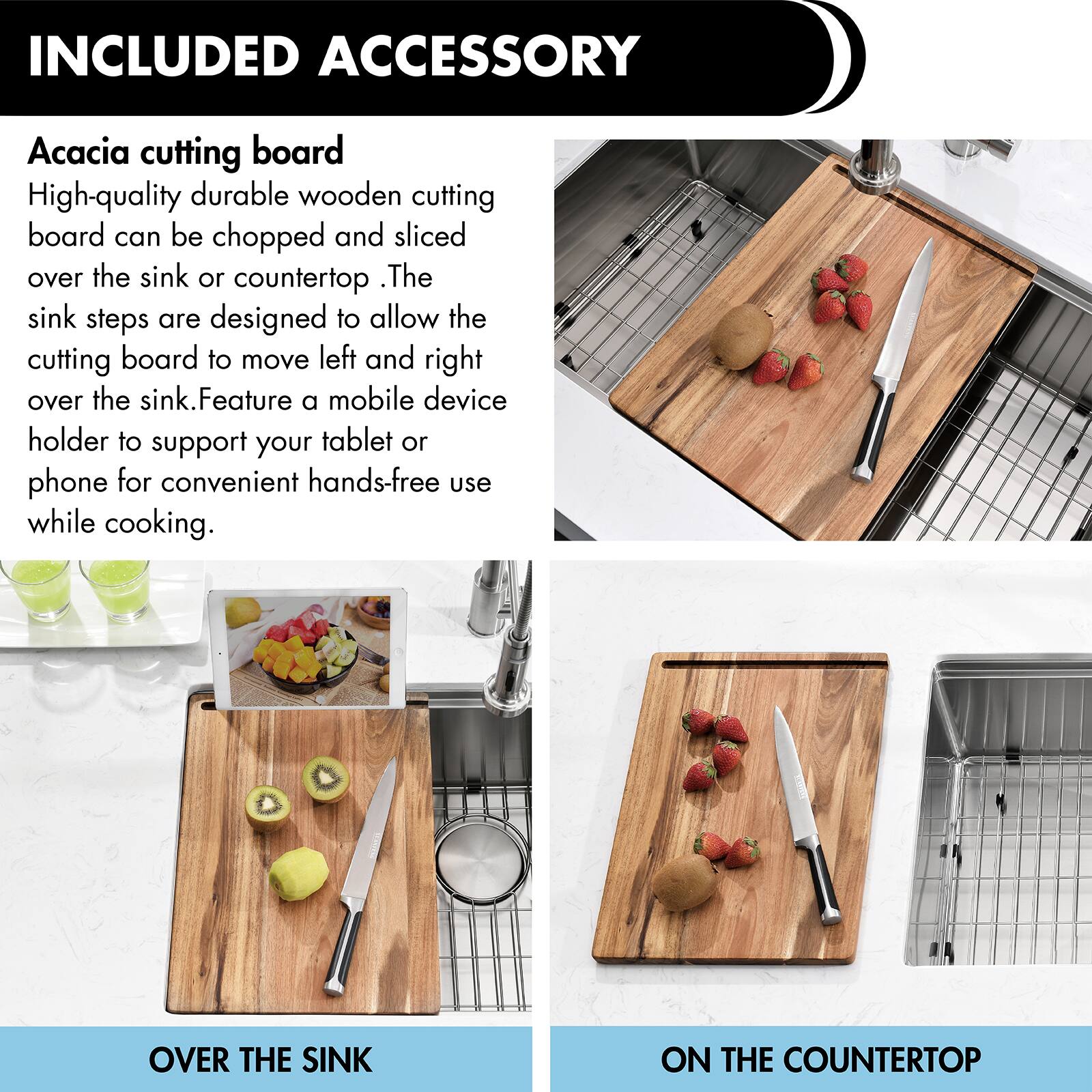 INCLUDED ACCESSORY

Acacia cutting board

High-quality durable wooden cutting board can be chopped and sliced over the sink or countertop. The sink steps are designed to allow the cutting board to move left and right over the sink. Feature a mobile device holder to support your tablet or phone for convenient hands-free use while cooking.

OVER THE SINK

ON THE COUNTERTOP