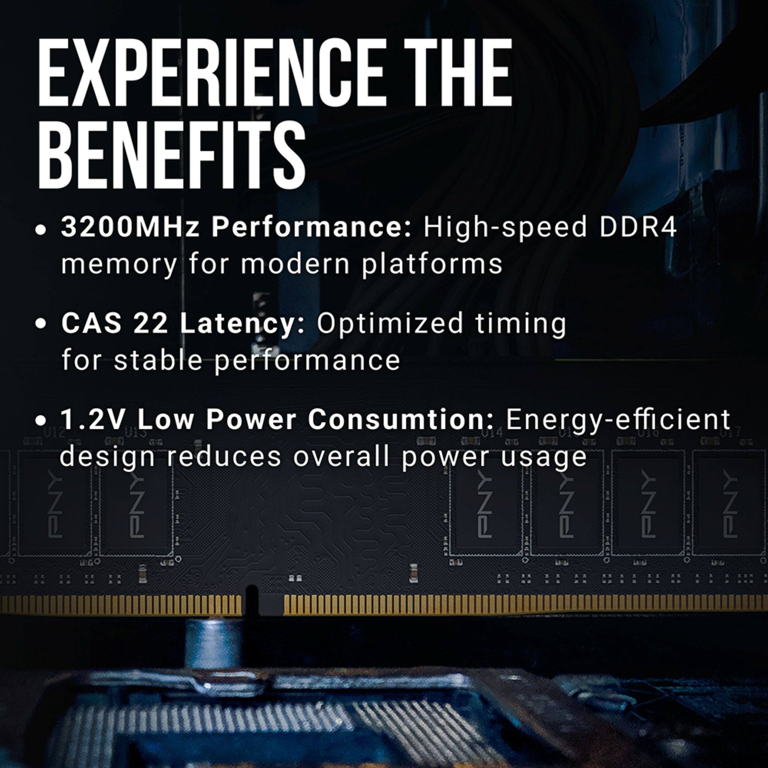 EXPERIENCE THE BENEFITS

- 3200MHz Performance: High-speed DDR4 memory for modern platforms
- CAS 22 Latency: Optimized timing for stable performance
- 1.2V Low Power Consumption: Energy-efficient design reduces overall power usage