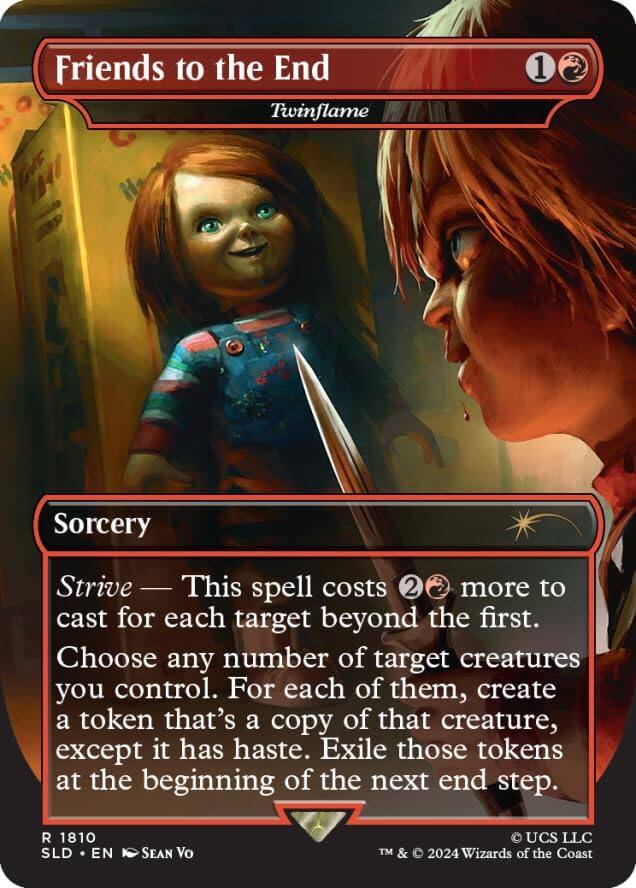 Friends to the End  
Twinflame  

Sorcery  

Strive — This spell costs 2 more to cast for each target beyond the first.  
Choose any number of target creatures you control. For each of them, create a token that's a copy of that creature, except it has haste. Exile those tokens at the beginning of the next end step.  

R 1810  
SLD • EN  
SEAN Vo  
TM & © 2024 Wizards of the Coast