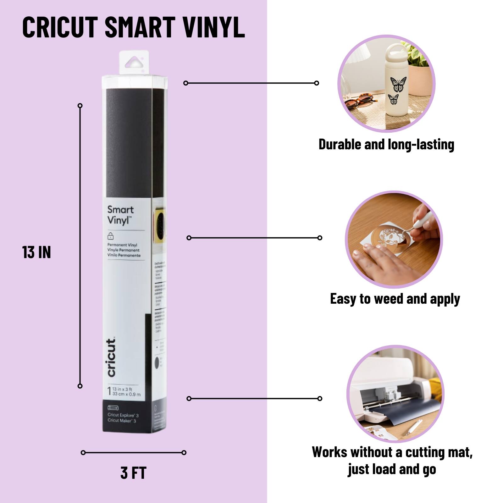 CRICUT SMART VINYL

Durable and long-lasting

Easy to weed and apply

Works without a cutting mat, just load and go

13 IN

3 FT

Cricut Explore 3

Cricut Maker 3