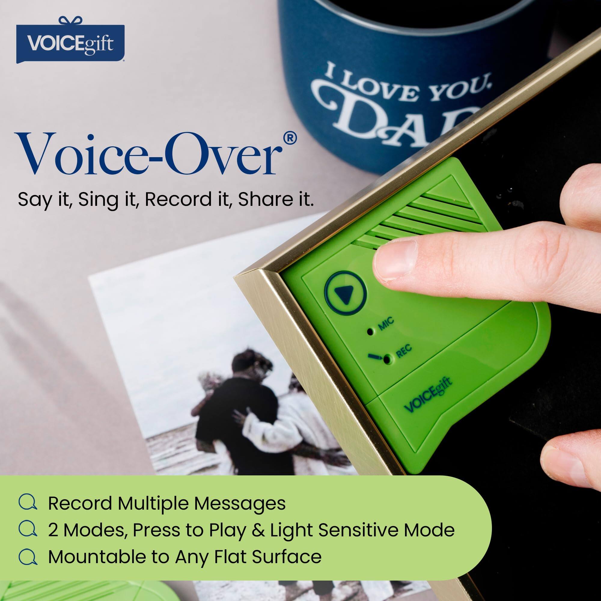 VOICEgift I LOVE YOU. Voice-Over R DAL Say it, Sing it, Record it, Share it. MIC REC gift VOICEgift Record Multiple Messages 2 Modes, Press to Play & Light Sensitive Mode Mountable to Any Flat Surface

VOICEgift
Voice-Over®
Say it, Sing it, Record it, Share it.

- Record Multiple Messages
- 2 Modes, Press to Play & Light Sensitive Mode
- Mountable to Any Flat Surface