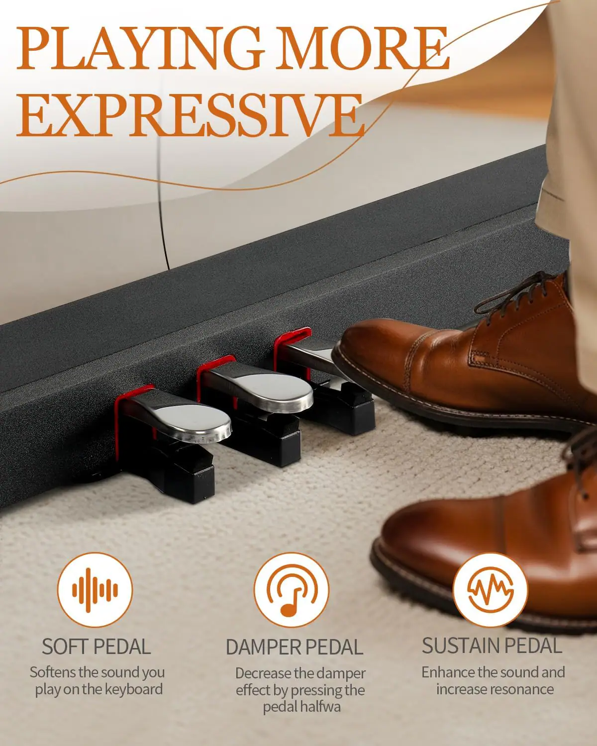 PLAYING MORE EXPRESSIVE

SOFT PEDAL  
Softens the sound you play on the keyboard

DAMPER PEDAL  
Decrease the damper effect by pressing the pedal halfway

SUSTAIN PEDAL  
Enhance the sound and increase resonance