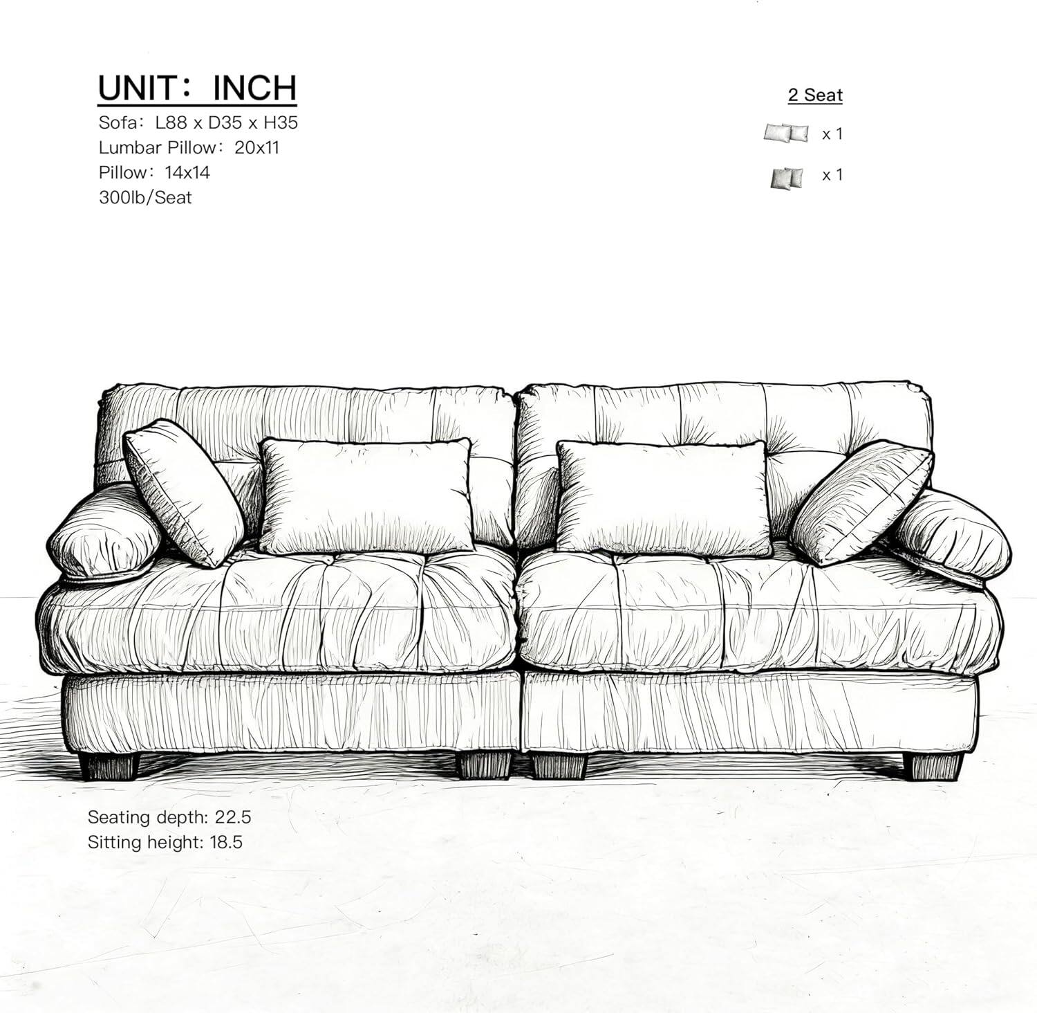 UNIT: INCH  
Sofa: L88 x D35 x H35  
Lumbar Pillow: 20x11  
Pillow: 14x14  
300lb/Seat  

2 Seat  
x1  
x1  

Seating depth: 22.5  
Sitting height: 18.5