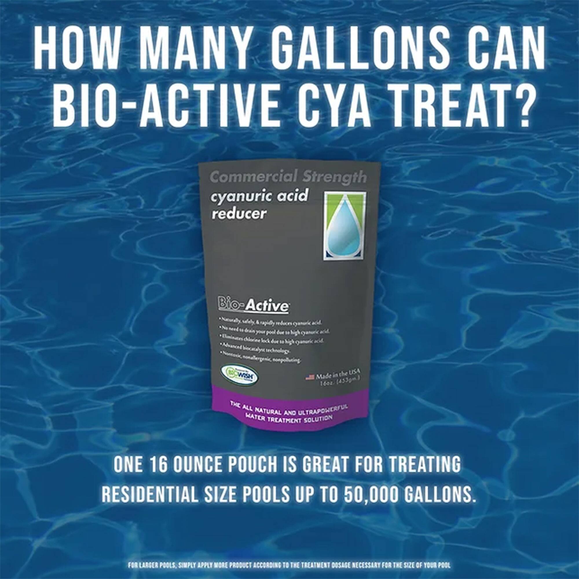 HOW MANY GALLONS CAN BIO-ACTIVE CYA TREAT?

Commercial Strength cyanuric acid reducer

Bio-Active
- Naturally safe, biodegradable, and powerful reducing agent
- Eliminates chlorine lock due to high cyanuric acid
- Advanced bio-active technology
- Hypochlorous acid, high-yield, high-pH, high-oxidation
- Made in the USA (16oz. 433gm)

THE ALL NATURAL, ULTRAPOWERFUL WATER TREATMENT SOLUTION

ONE 16 OUNCE POUCH IS GREAT FOR TREATING RESIDENTIAL SIZE POOLS UP TO 50,000 GALLONS.

FOR LARGER POOLS, SIMPLY APPLY MORE PRODUCT ACCORDING TO THE TREATMENT DOSAGE NECESSARY FOR THE SIZE OF YOUR POOL.