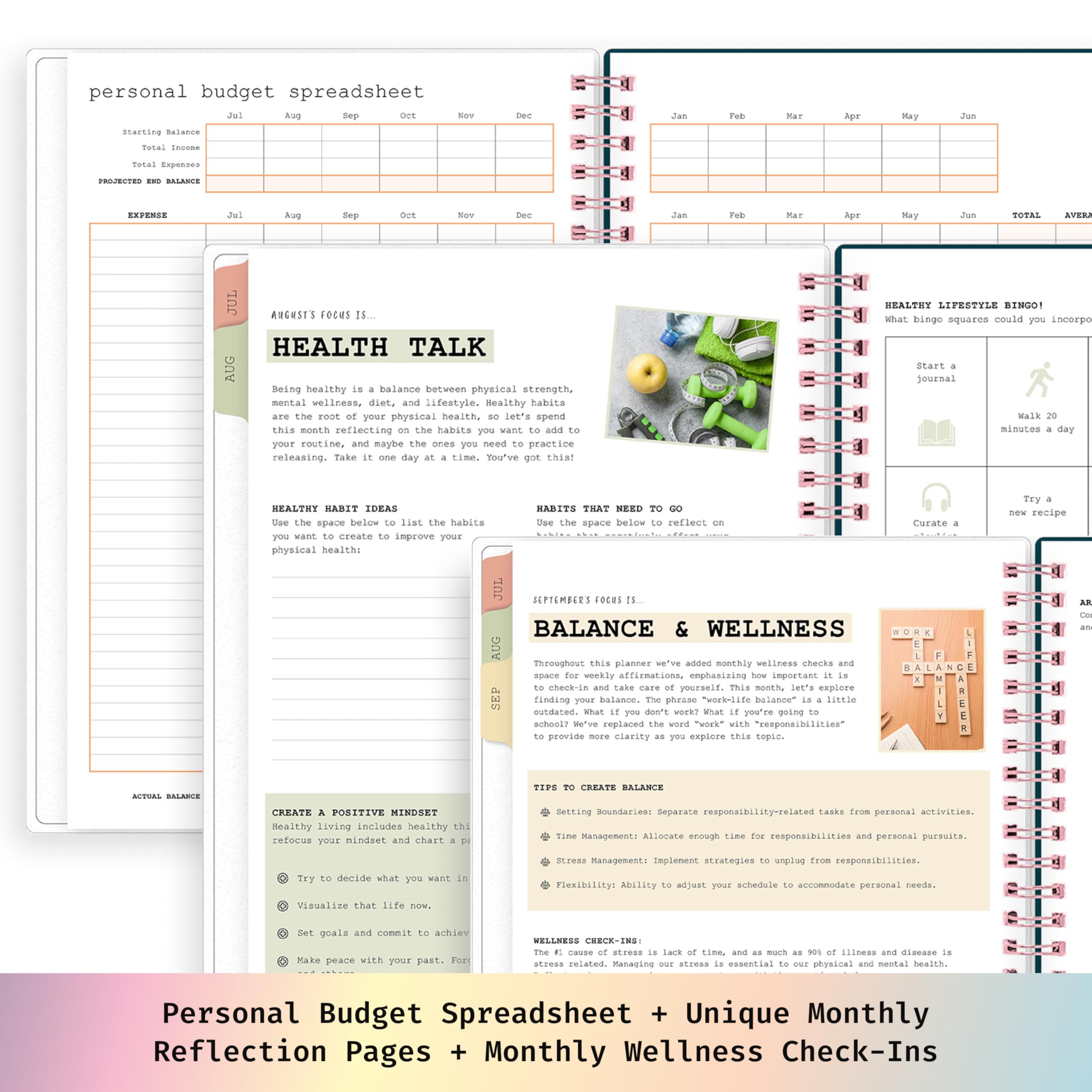 personal budget spreadsheet  
Aug Sep  
Starting Balance  
Sep  
TOTAL  

AUGUST'S FOCUS IS...  
HEALTH TALK  

Being healthy is a balance between physical strength, mental wellness, diet, and lifestyle. Healthy habits are the root of your physical health, so let's spend this month reflecting on the habits you want to add to your routine, and maybe the ones you need to practice releasing. Take it one day at a time. You've got this!  

HEALTHY HABIT IDEAS  
Use the space below to list the habits you want to create to improve your physical health:  

HABITS THAT NEED TO GO  
Use the space below to reflect on the habits you want to release to improve your physical health:  

HEALTHY LIFESTYLE BINGO!  
What bingo squares could you incorporate into your routine this month?  

CREATE A POSITIVE MINDSET  
Healthy living includes healthy thinking. Refocus your mindset and chart a path to a positive life.  

TRY TO DECIDE WHAT YOU WANT IN LIFE.  
VISUALIZE THAT LIFE NOW.  
SET GOALS AND COMMIT TO ACHIEVING THEM.  
MAKE PEACE WITH YOUR PAST.  

BALANCE & WELLNESS  
This planner checks