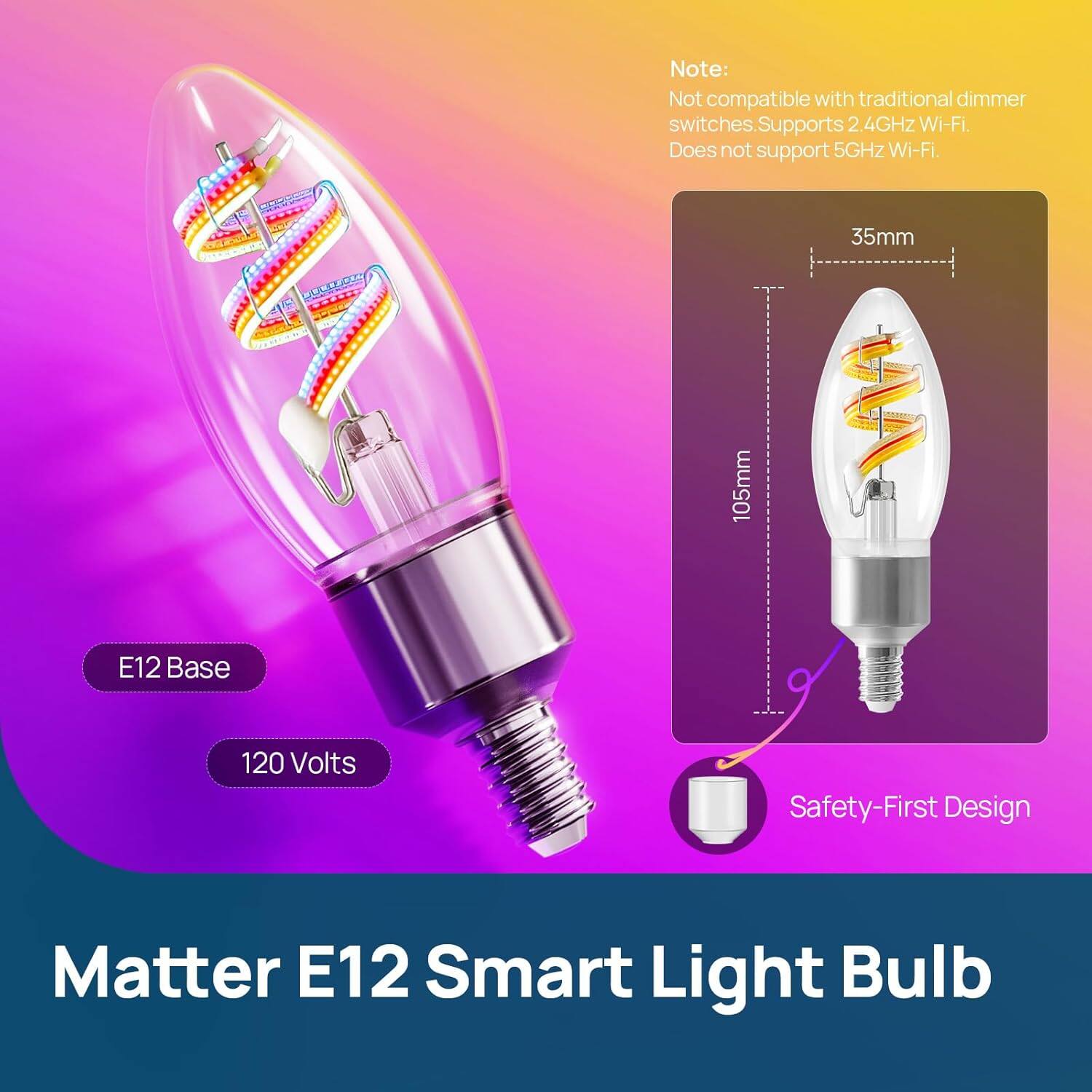 Note: Not compatible with traditional dimmer switches. Supports 2.4GHz Wi-Fi. Does not support 5GHz Wi-Fi.

35mm  
105mm  
E12 Base  
120 Volts  
Safety-First Design  

Matter E12 Smart Light Bulb
