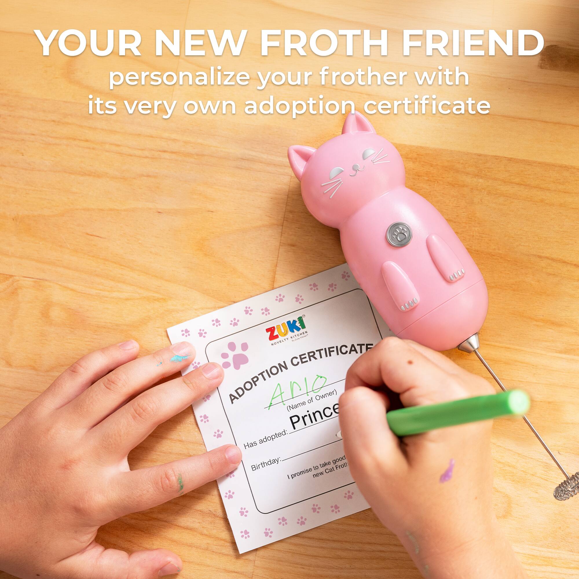 YOUR NEW FROTH FRIEND personalize your frother with its very own adoption certificate

ZUKI

ADOPTION CERTIFICATE

(Name of Owner) Prince

Has adopted: Birthday: __________

I promise to take good care of my new Cat Froth!