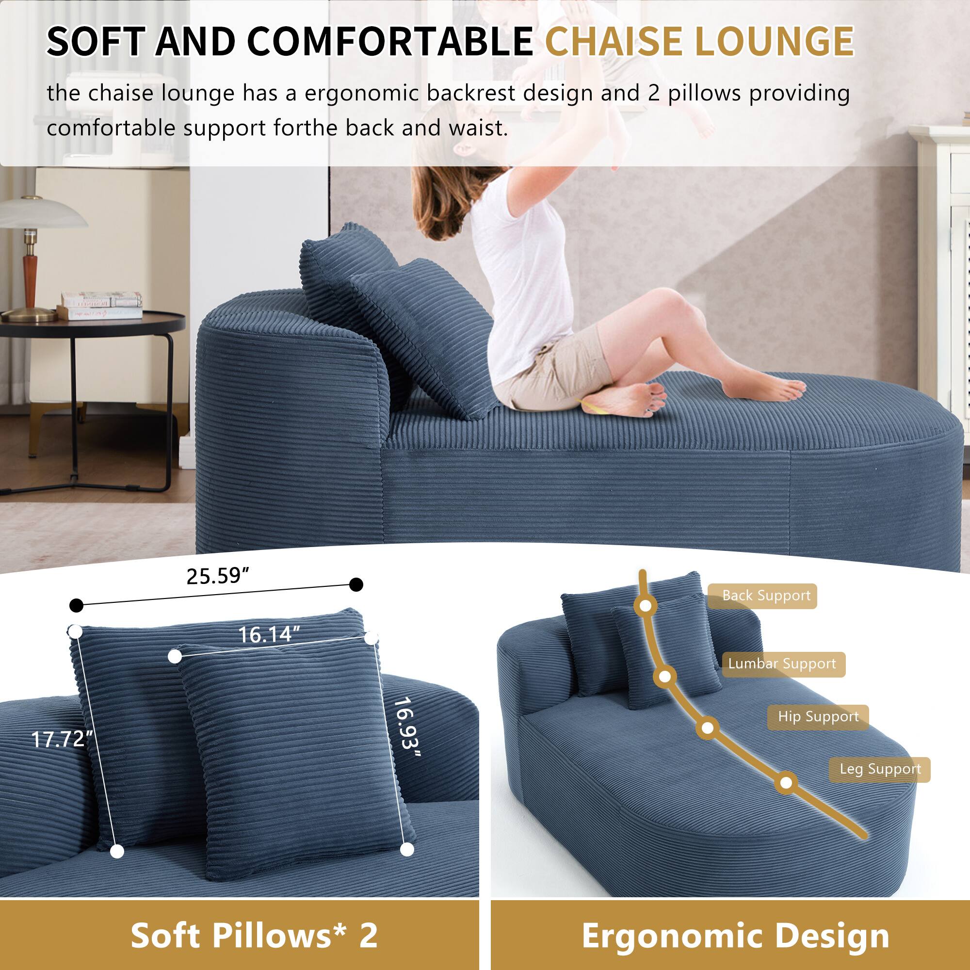 SOFT AND COMFORTABLE CHAISE LOUNGE

The chaise lounge has an ergonomic backrest design and 2 pillows providing comfortable support for the back and waist.

- 25.59" Back Support
- 17.72" Lumbar Support
- 16.14" Hip Support
- 16.93" Leg Support

Soft Pillows* 2

Ergonomic Design