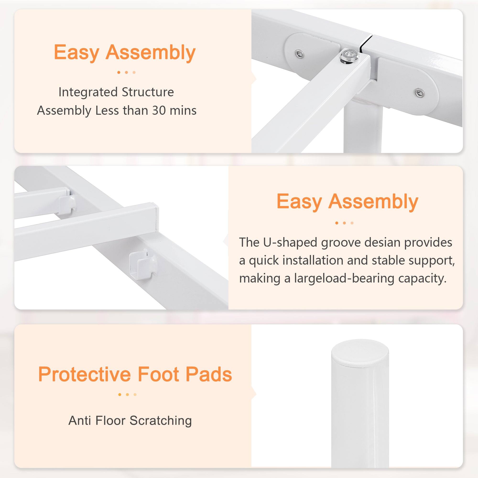 Easy Assembly  
Integrated Structure  
Assembly Less than 30 mins  

Easy Assembly  
The U-shaped groove design provides a quick installation and stable support, making a large load-bearing capacity.  

Protective Foot Pads  
Anti Floor Scratching