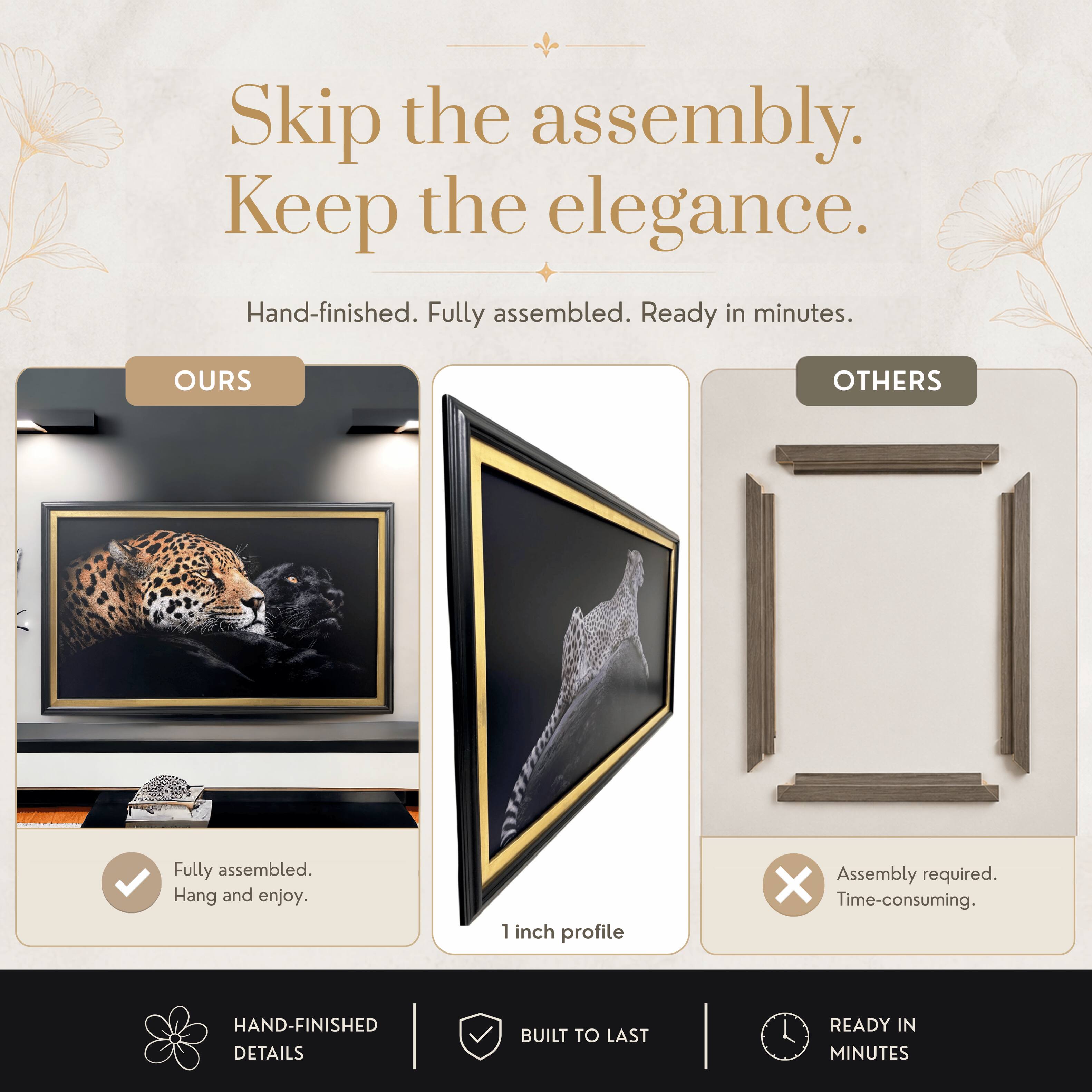 Skip the assembly. Keep the elegance.  
Hand-finished. Fully assembled. Ready in minutes.  

OURS  
Fully assembled.  
Hang and enjoy.  

OTHERS  
Assembly required.  
Time-consuming.  

HAND-FINISHED DETAILS  
BUILT TO LAST  
READY IN MINUTES