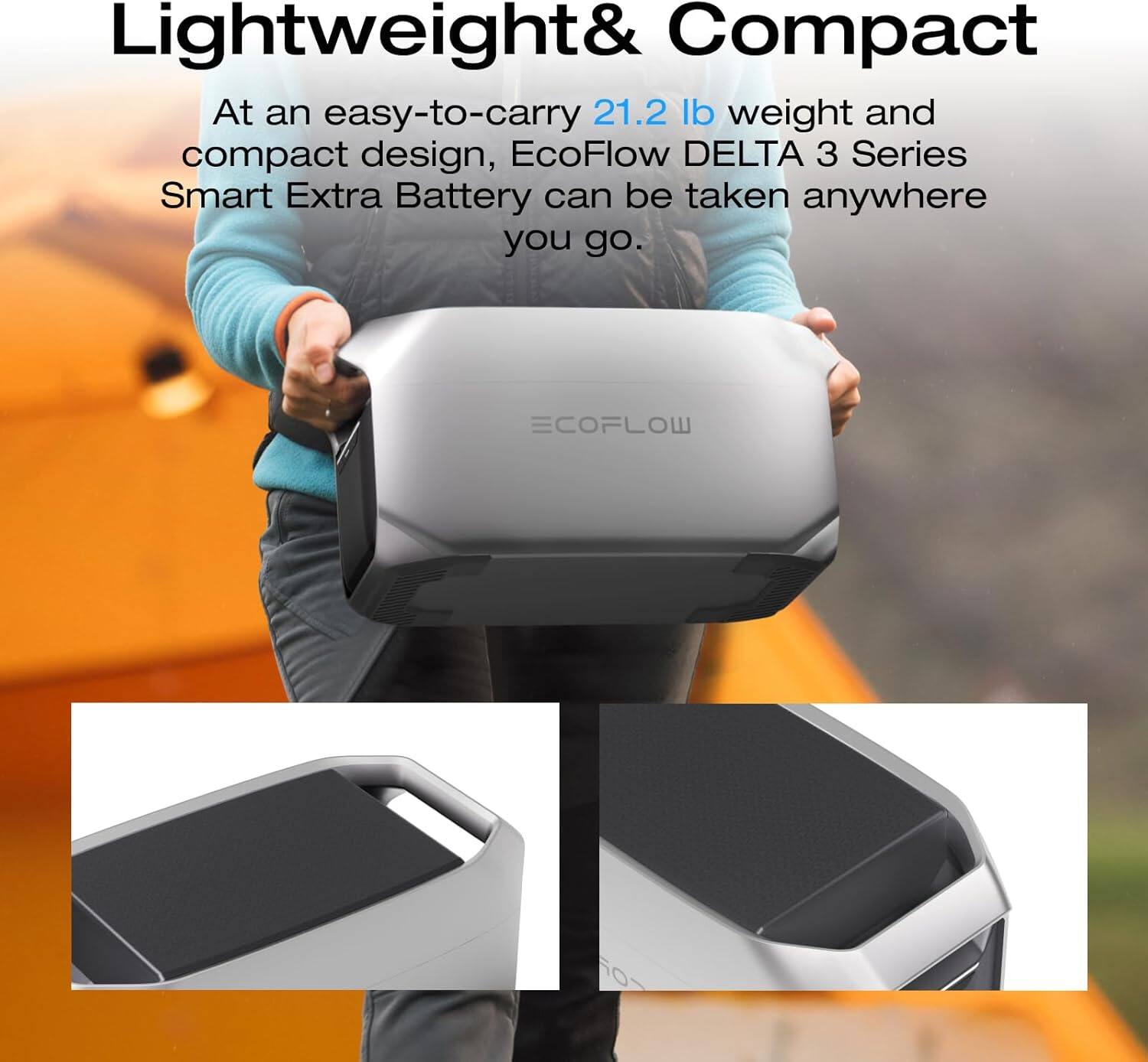Lightweight & Compact

At an easy-to-carry 21.2 lb weight and compact design, EcoFlow DELTA 3 Series Smart Extra Battery can be taken anywhere you go.