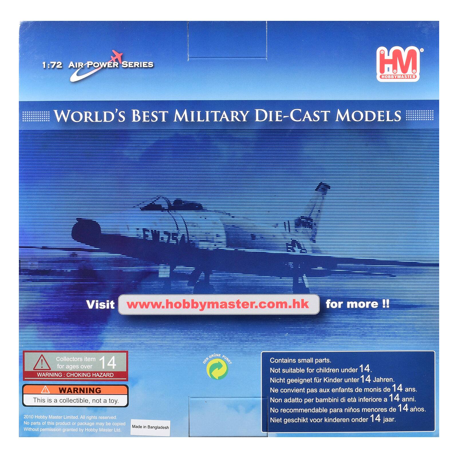 1:72 AIR POWER SERIES  
HM HOBBYMASTER  
WORLD'S BEST MILITARY DIE-CAST MODELS  
Visit www.hobbymaster.com.hk for more!!  
Collectors item! for ages over 14  
WARNING CHOKING HAZARD  
WARNING This is a collectible, not a toy.  
2010 Hobby Master Limited. All rights reserved. No parts of this product or package may be copied Without permission granted by Hobby Master Ltd.  
Made in Bangladesh  
Contains small parts. Not suitable for children under 14.  
Nicht geeignet für Kinder unter 14 Jahren.  
Ne convient pas aux enfants de moins de 14 ans.  
Non adatto per bambini di età inferiore a 14 anni.  
No recomendable para niños menores de 14 años.  
Niet geschikt voor kinderen onder 14 jaar.