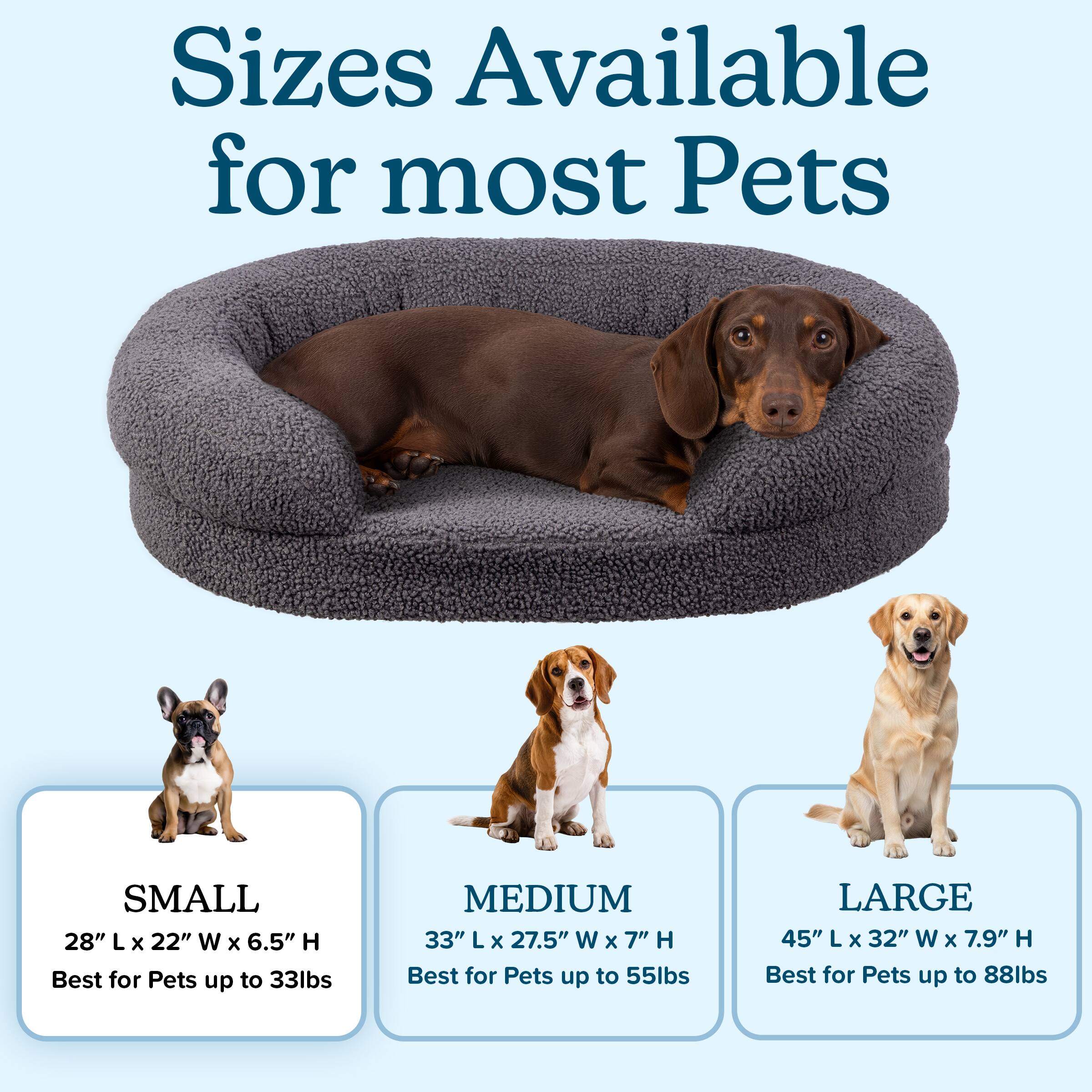 Sizes Available for most Pets

SMALL  
28" L x 22" W x 6.5" H  
Best for Pets up to 33lbs

MEDIUM  
33" L x 27.5" W x 7" H  
Best for Pets up to 55lbs

LARGE  
45" L x 32" W x 7.9" H  
Best for Pets up to 88lbs