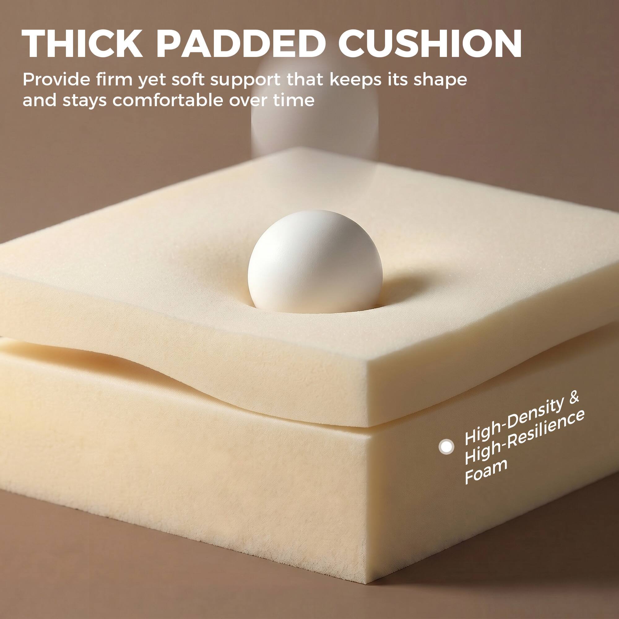 THICK PADDED CUSHION  
Provide firm yet soft support that keeps its shape and stays comfortable over time

High-Density & High-Resilience Foam