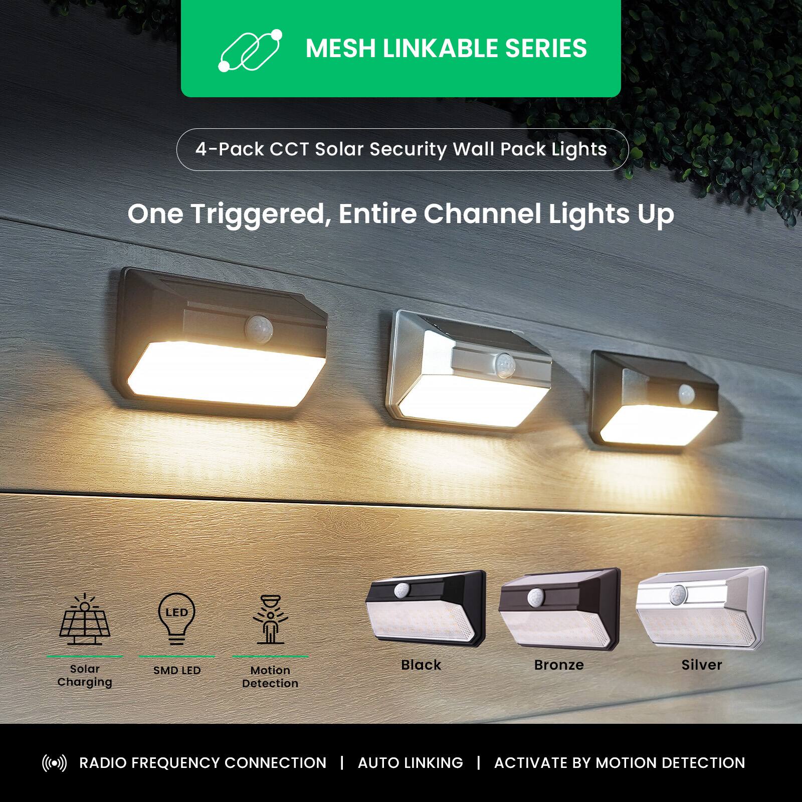 MESH LINKABLE SERIES  
4-Pack CCT Solar Security Wall Pack Lights  
One Triggered, Entire Channel Lights Up  

LED Solar Charging  
SMD LED  
Motion Detection  

Black  
Bronze  
Silver  

RADIO FREQUENCY CONNECTION | AUTO LINKING | ACTIVATE BY MOTION DETECTION