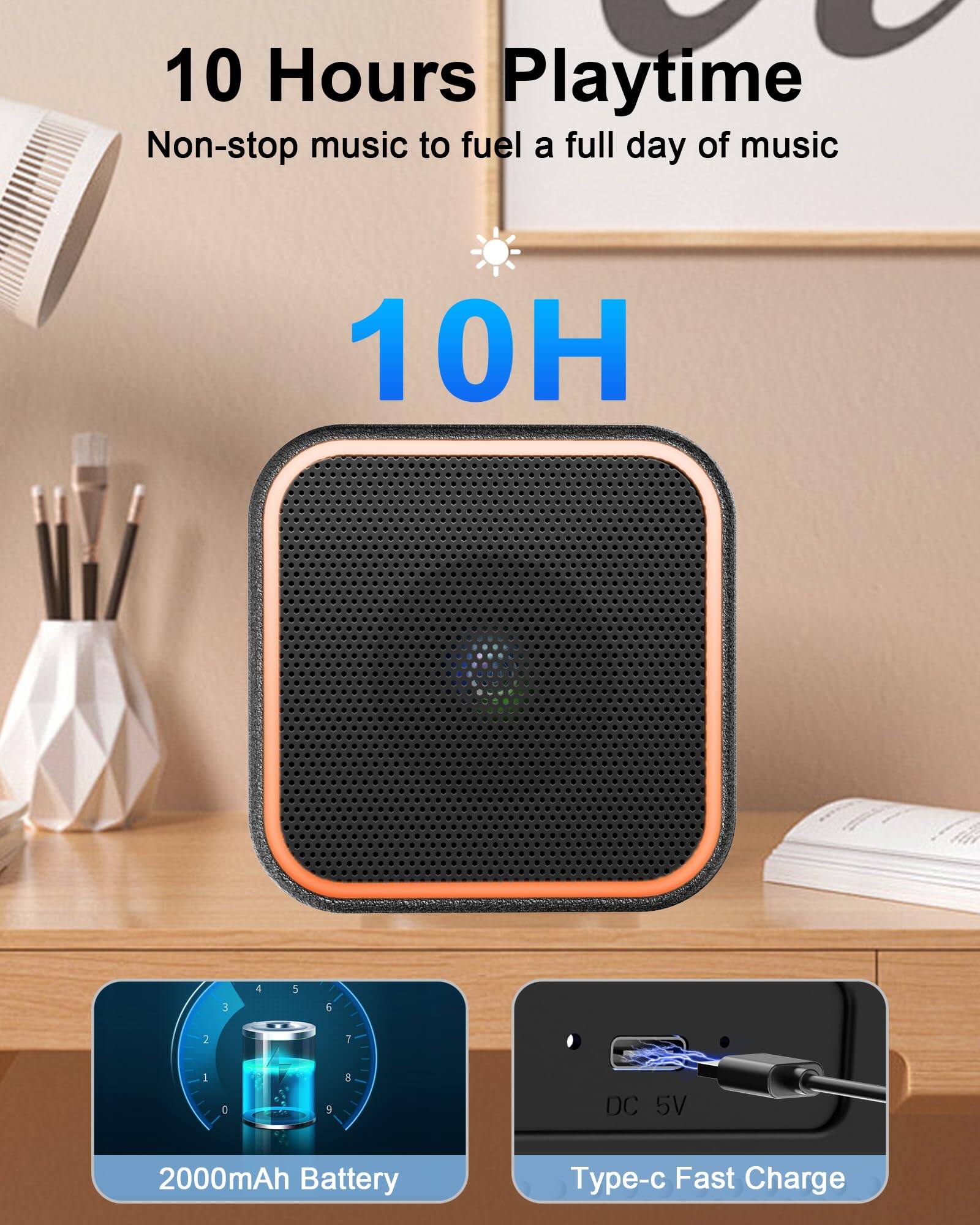 10 Hours Playtime  
Non-stop music to fuel a full day of music  

10H  

2000mAh Battery  
DC 5V  
Type-c Fast Charge