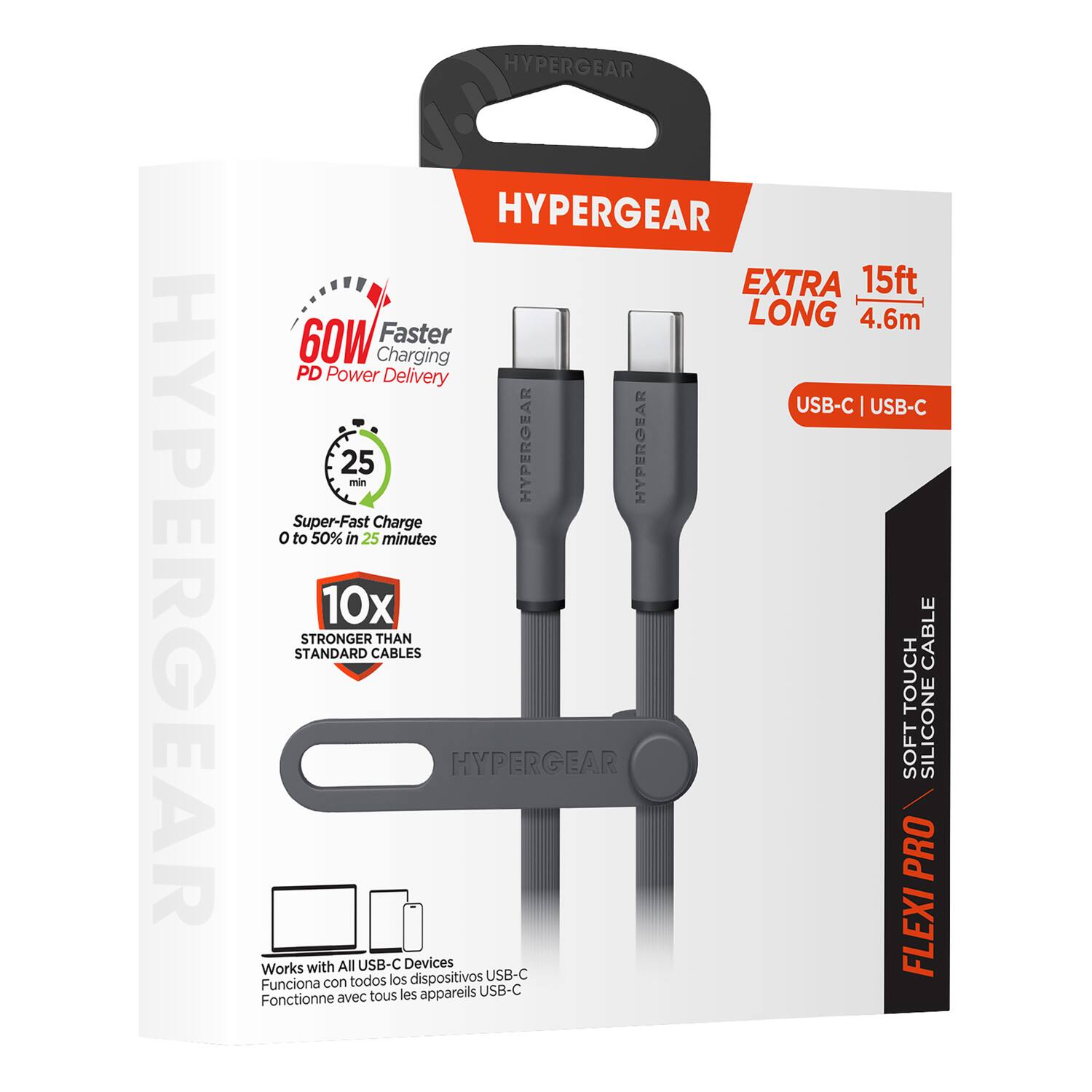 HYPERGEAR  
HYPERGEAR  
HYPERGEAR  
EXTRA 15ft LONG 4.6m  
60W Faster Charging PD Power Delivery USB-C USB-C  
25 min  
HYPERGEAR  
HYPERGEAR  
Super-Fast Charge 0 to 50% in 25 minutes  
10x STANDARD STRONGER CABLES THAN CABLE TOUCH  
HYPERGEAR  
SOFT SILICONE PRO  
Works with All USB-C Devices  
USB-C  
FLEXI PRO  
SOFT TOUCH  
SILICONE CABLE  
Funciona con todos los dispositivos USB-C  
Fonctionne avec tous les appareils USB-C