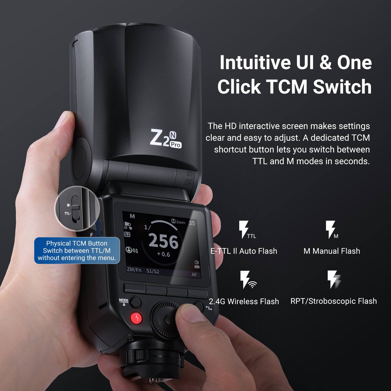 Intuitive UI & One Click TCM Switch

Z2 N 2 Pro

The HD interactive screen makes settings clear and easy to adjust. A dedicated TCM shortcut button lets you switch between TTL and M modes in seconds.

Physical TCM Button
Switch between TTL/M without entering the menu.

- ZM/Fn S1/S2
- AF MODE
- TTL
- M
- E-TTL II Auto Flash
- M Manual Flash
- 2.4G Wireless Flash
- RPT/Stroboscopic Flash