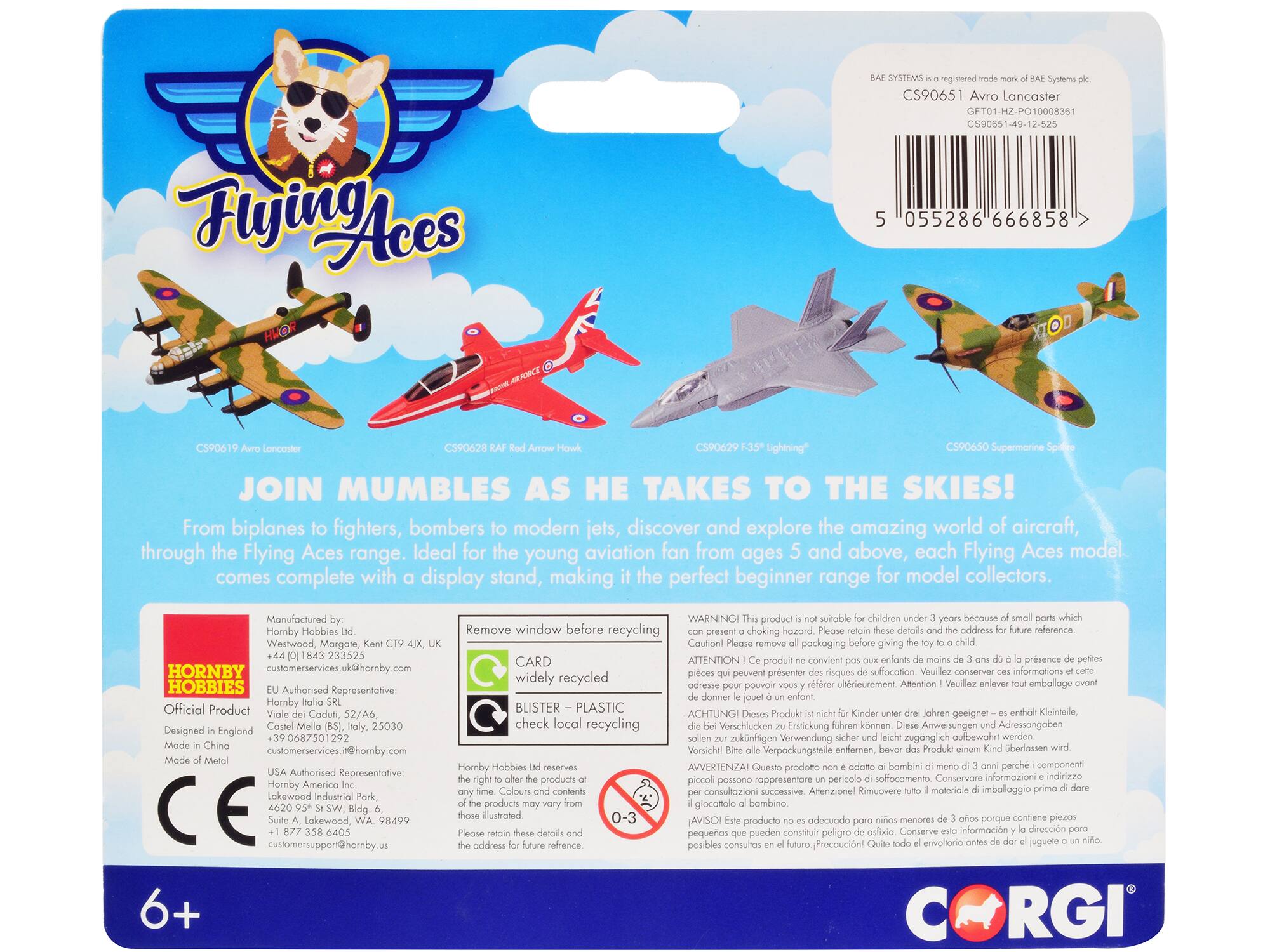 Flying Aces HEOR registered CS90651 Avro Lancaster GFT01-HZ-PO10008361 CS90651-49-12-625 055286 666858 CS90619 Loncaster C590628 CS90629 Lightning CS90650 Supermarine Spitfire

JOIN MUMBLE AS HE TAKES TO THE SKIES! From biplanes fighters, bombers modern jets, discover and explore the amazing world of aircraft, through the Flying Aces range. Ideal for the young aviation fan from ages 5 and above, each Flying Aces model comes complete with display stand, making the perfect beginner range for model collectors.

Manufactured WARNING product suitable children because Hornby Hobbies Remove window before recycling choking hazard reference Westwood, Margate, Caution! packaging giving 233525 ATTENTION convient prsence CARD produit HORNBY ervices.uk@horby.com prsenter suffocation informations widely recycled adresse pouvoir uhnerieurement Attention Vouillez embolloge HOBBIES Authorised Representative: Hornby BLISTER PLASTIC