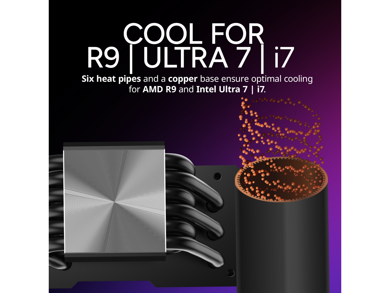 COOL FOR R9 | ULTRA 7 | i7

Six heat pipes and a copper base ensure optimal cooling for AMD R9 and Intel Ultra 7 | i7.