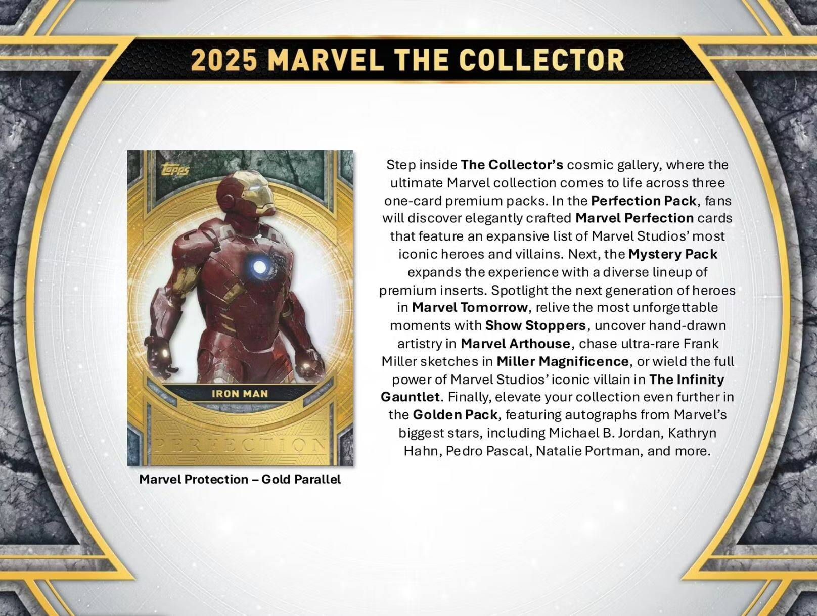 2025 MARVEL THE COLLECTOR

Step inside The Collector's cosmic gallery, where the ultimate Marvel collection comes to life across three one-card premium packs. In the Perfection Pack, fans will discover elegantly crafted Marvel Perfection cards that feature an expansive list of Marvel Studios' most iconic heroes and villains. Next, the Mystery Pack expands the experience with a diverse lineup of premium inserts. Spotlight the next generation of heroes in Marvel Tomorrow, relive the most unforgettable moments with Show Stoppers, uncover hand-drawn artistry in Marvel ArtHouse, chase ultra-rare Frank Miller sketches in Miller Magnificence, or wield the full power of Marvel Studios' iconic villain in The Infinity Gauntlet. Finally, elevate your collection even further in the Golden Pack, featuring autographs from Marvel's biggest stars, including Michael B. Jordan, Kathryn Hahn, Pedro Pascal, Natalie Portman, and more.

Marvel Protection – Gold Parallel