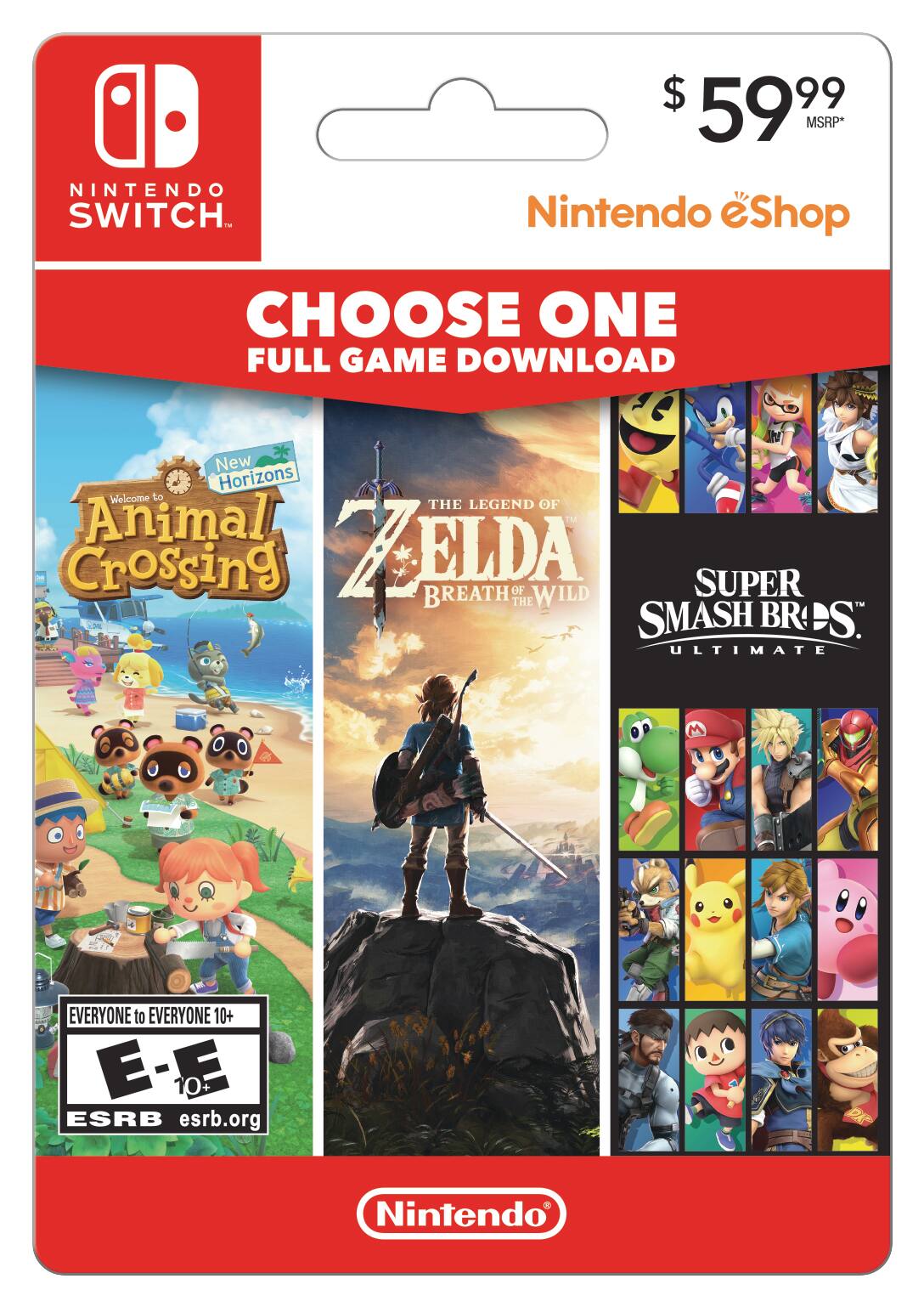 NINTENDO SWITCH $ 59.99 MSRP*  
Nintendo eShop  
CHOOSE ONE FULL GAME DOWNLOAD  

- New Horizons: Welcome to Animal Crossing  
- THE LEGEND OF ZELDA: BREATH OF THE WILD  
- SUPER SMASH BROS. ULTIMATE  

EVERYONE to EVERYONE 10+  
E - E 10+  
ESRB esrb.org  

Nintendo