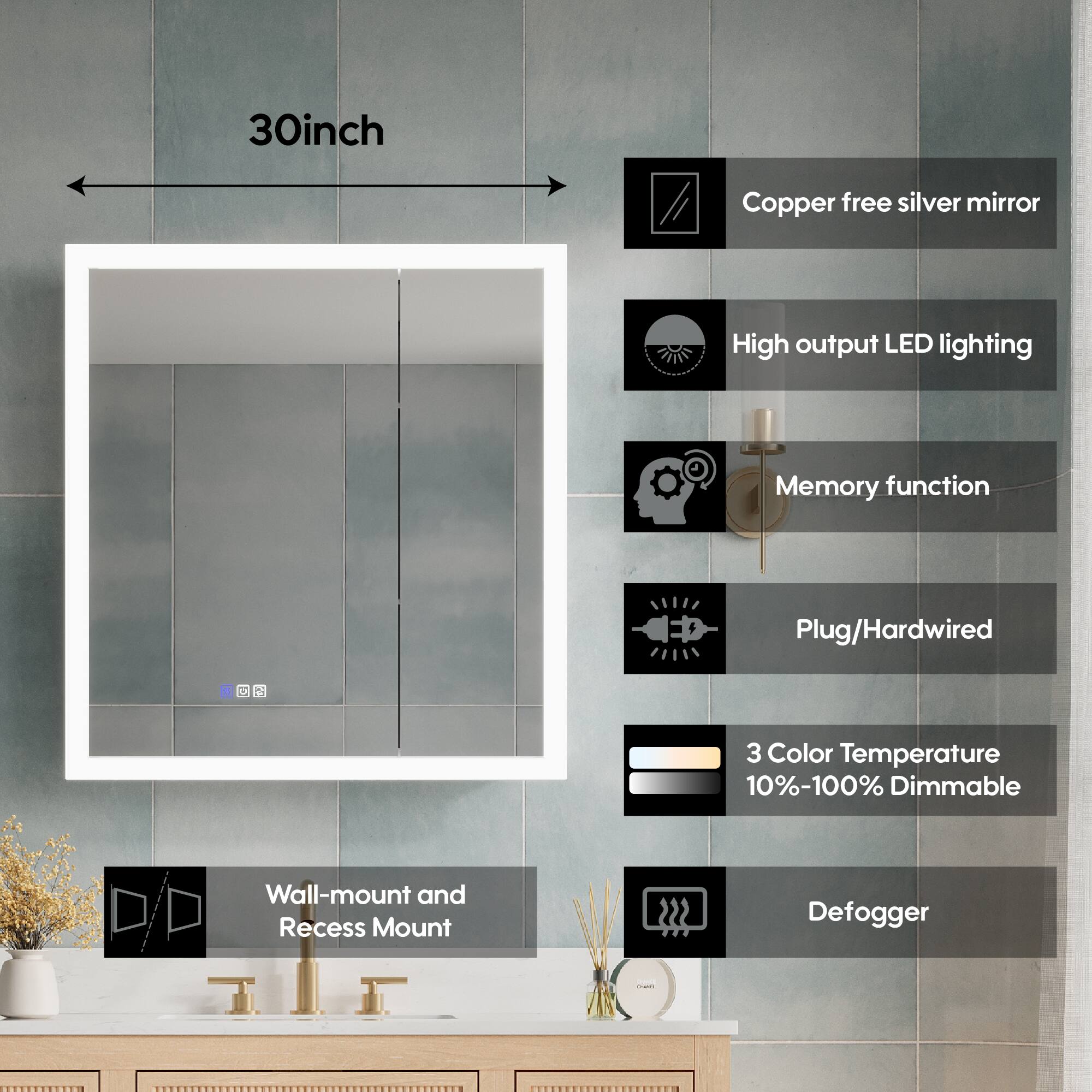 30-inch Copper free silver mirror  
High output LED lighting  
Memory function  
Plug/Hardwired  
3 Color Temperature 10%-100% Dimmable  
Wall-mount and Recess Mount  
222 Defogger