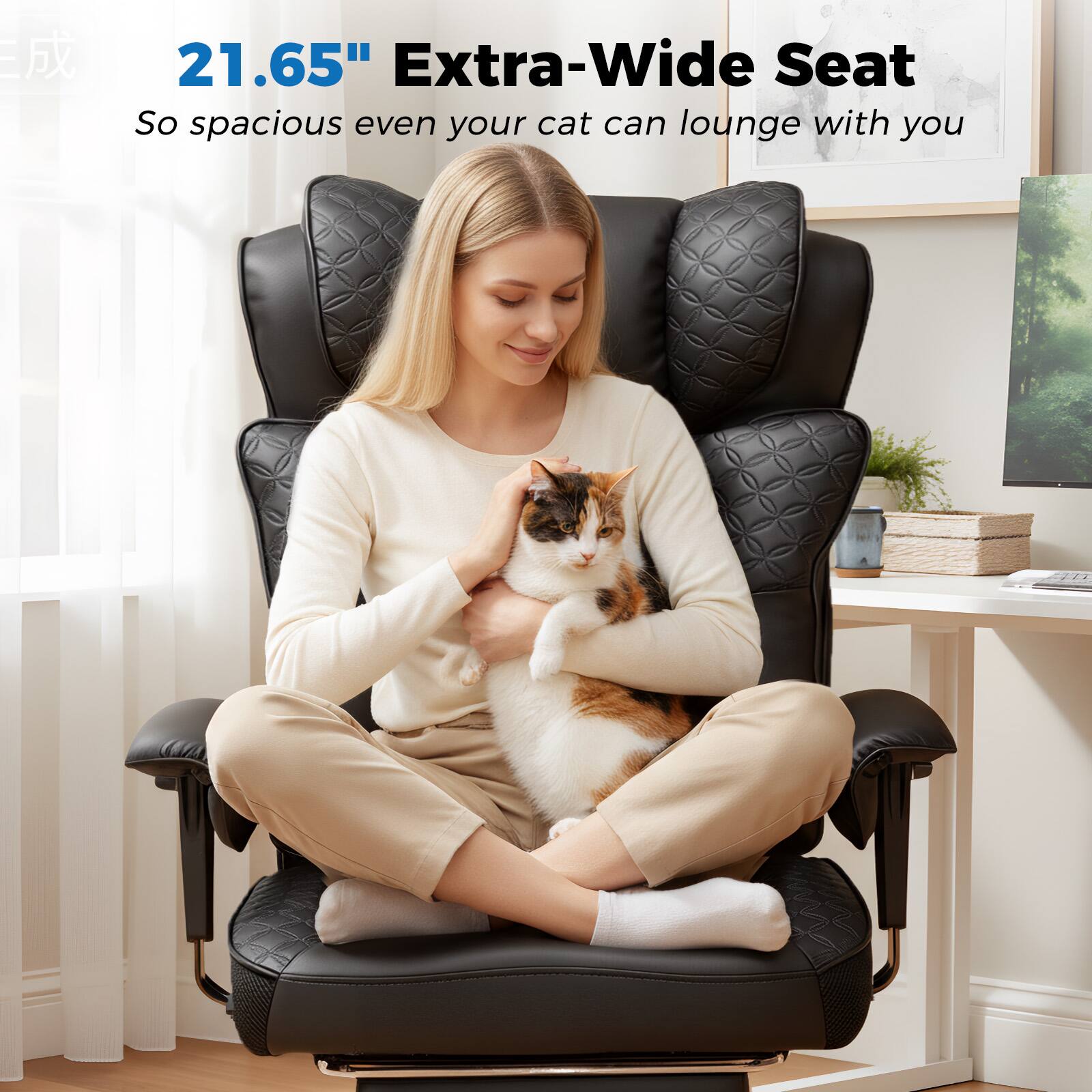 21.65" Extra-Wide Seat  
So spacious even your cat can lounge with you