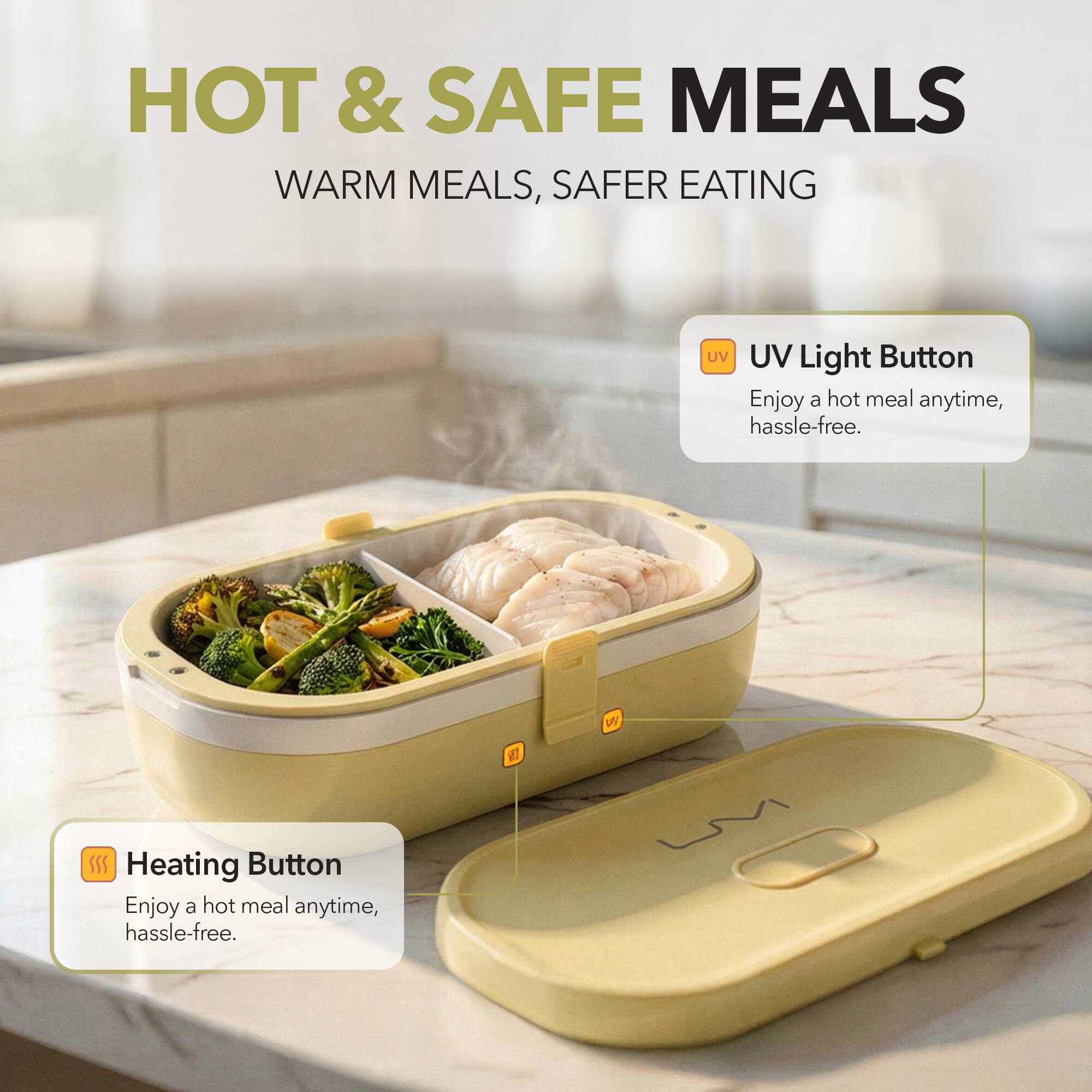 HOT & SAFE MEALS  
WARM MEALS, SAFER EATING  

UV Light Button  
Enjoy a hot meal anytime, hassle-free.  

Heating Button  
Enjoy a hot meal anytime, hassle-free.