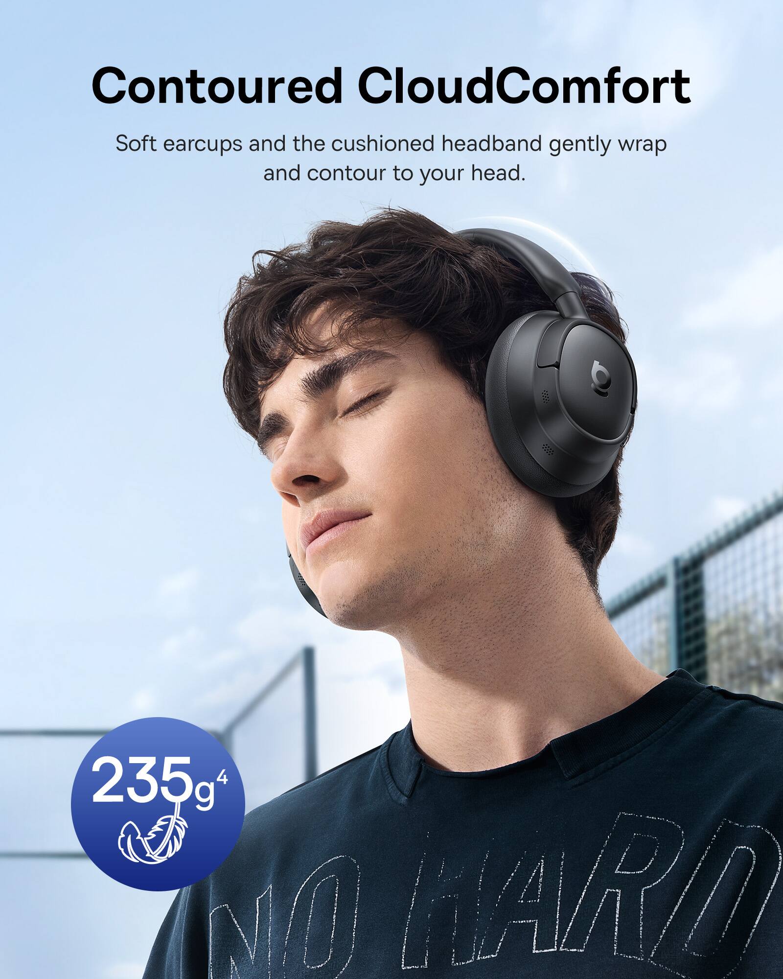 Contoured CloudComfort Soft earcups and the cushioned headband gently wrap and contour to your head. 235g 4 NO HARD