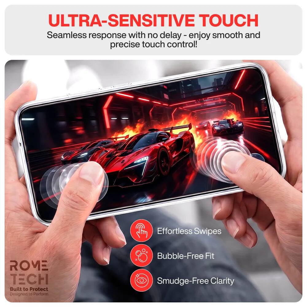 ULTRA-SENSITIVE TOUCH  
Seamless response with no delay - enjoy smooth and precise touch control!

Effortless Swipes  
Bubble-Free Fit  
Smudge-Free Clarity

ROME TECH  
Built to Protect  
Designed to Perform