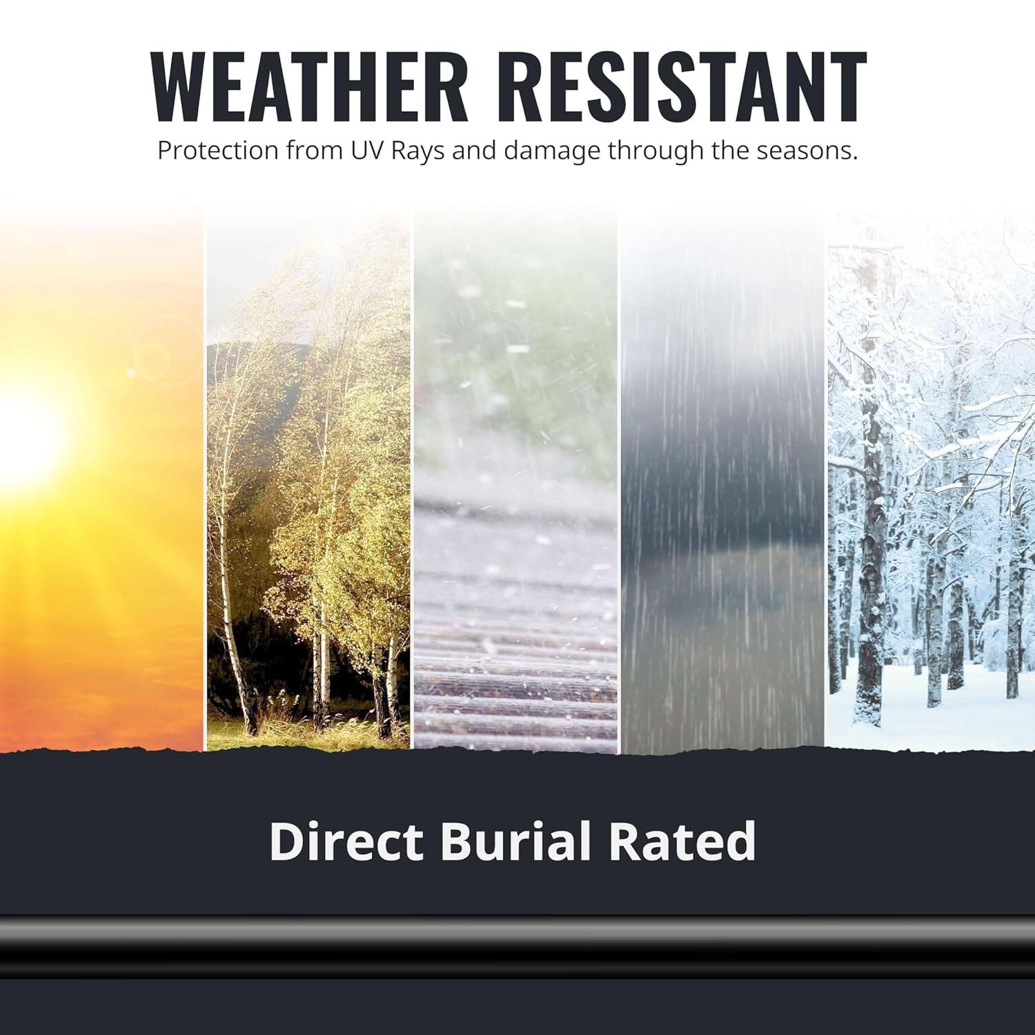 WEATHER RESISTANT  
Protection from UV Rays and damage through the seasons.  

Direct Burial Rated