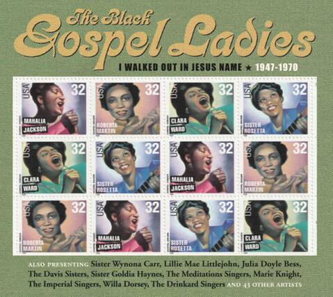 The Black Gospel Ladies
I WALKED OUT IN JESUS NAME * 1947-1970
USA 32
MAHALIA JACKSON
USA 32
ROBERTA MARTIN
USA 32
CLARA WARD
USA 32
SISTER ROSETTA
USA 32
CLARA WARD
USA 32
SISTER ROSETTA
USA 32
MAHALIA JACKSON
USA 32
ROBERTA MARTIN
USA 32
ROBERTA MARTIN
USA 32
MAHALIA JACKSON
USA 32
SISTER ROSETTA
USA 32
CLARA WARD
ALSO PRESENTING
Sister Wynona Carr, Lillie Mae Littlejohn, Julia Doyle Bess, The Davis Sisters, Sister Goldia Haynes, The Meditations Singers, Marie Knight, The Imperial Singers, Willa Dorsey, The Drinkard Singers AND 43 OTHER ARTISTS