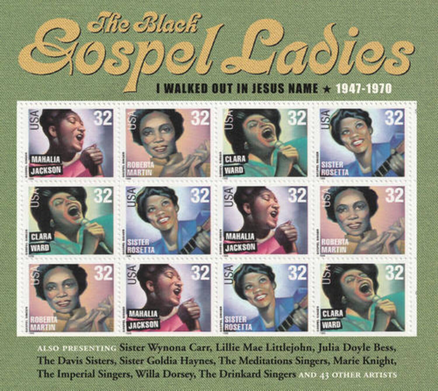 The Black Gospel Ladies  
I WALKED OUT IN JESUS NAME * 1947-1970  

USA 32  
MAHALIA JACKSON  

USA 32  
ROBERTA MARTIN  

USA 32  
CLARA WARD  

USA 32  
SISTER ROSETTA  

USA 32  
CLARA WARD  

USA 32  
SISTER ROSETTA  

USA 32  
MAHALIA JACKSON  

USA 32  
ROBERTA MARTIN  

USA 32  
ROBERTA MARTIN  

USA 32  
MAHALIA JACKSON  

USA 32  
SISTER ROSETTA  

USA 32  
CLARA WARD  

ALSO PRESENTING  
Sister Wynona Carr, Lillie Mae Littlejohn, Julia Doyle Bess, The Davis Sisters, Sister Goldia Haynes, The Meditations Singers, Marie Knight, The Imperial Singers, Willa Dorsey, The Drinkard Singers AND 43 OTHER ARTISTS