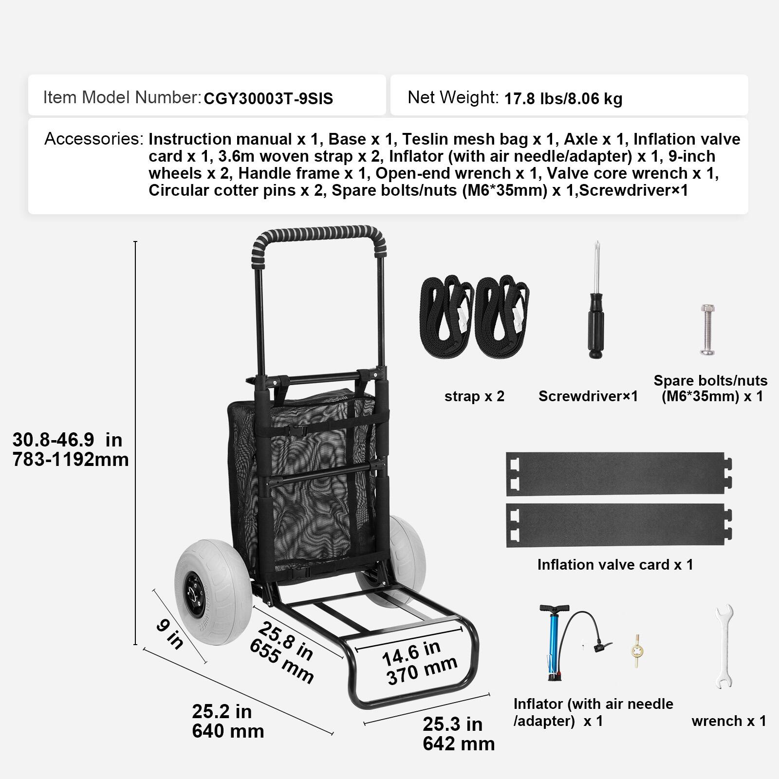 Item Model Number: CGY30003T-9SIS

Net Weight: 17.8 lbs/8.06 kg

Accessories:
- Instruction manual x 1
- Base x 1
- Teslin mesh bag x 1
- Axle x 1
- Inflation valve card x 1
- 3.6m woven strap x 2
- Inflator (with air needle/adapter) x 1
- 9-inch wheels x 2
- Handle frame x 1
- Open-end wrench x 1
- Valve core wrench x 1
- Circular cotter pins x 2
- Spare bolts/nuts (M6*35mm) x 1
- Screwdriver x 1

Dimensions:
- 30.8-46.9 in / 783-1192 mm
- 25.8 in / 655 mm
- 25.2 in / 640 mm
- 14.6 in / 370 mm
- 25.3 in / 642 mm
- 9 in