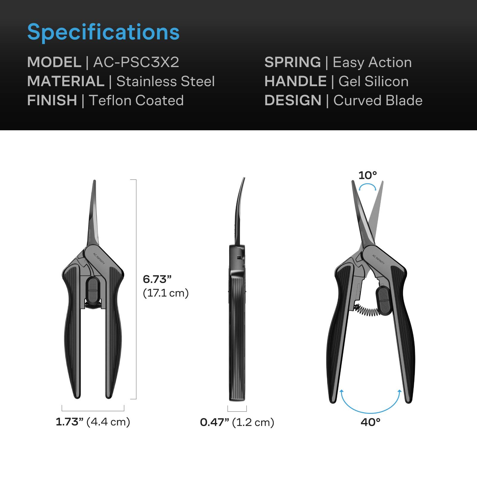Specifications  
MODEL | AC-PSC3X2  
MATERIAL | Stainless Steel  
FINISH | Teflon Coated  
SPRING | Easy Action  
HANDLE | Gel Silicon  
DESIGN | Curved Blade  

6.73" (17.1 cm)  
1.73" (4.4 cm)  
0.47" (1.2 cm)  
10°  
40°