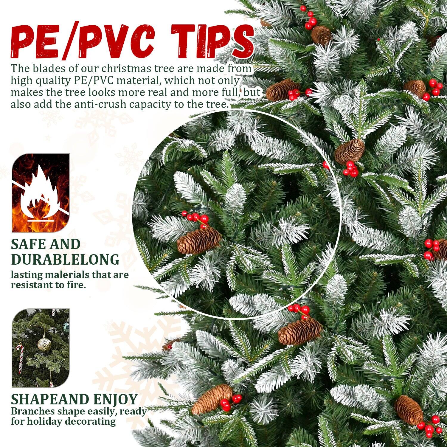 PE/PVC TIPS  
The blades of our Christmas tree are made from high quality PE/PVC material, which not only makes the tree look more real and more full, but also add the anti-crush capacity to the tree.  

SAFE AND DURABLE  
Long-lasting materials that are resistant to fire.  

SHAPE AND ENJOY  
Branches shape easily, ready for holiday decorating.
