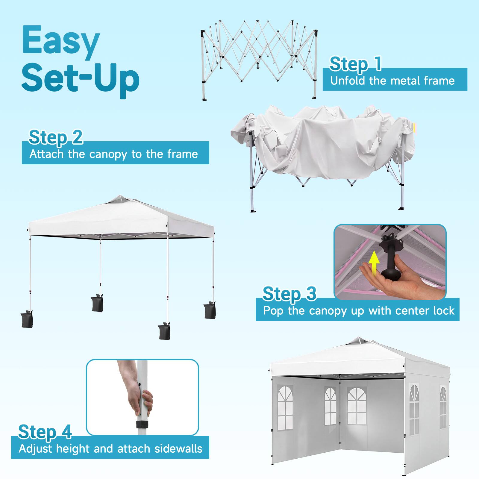 Easy Set-Up

Step 1: Unfold the metal frame

Step 2: Attach the canopy to the frame

Step 3: Pop the canopy up with center lock

Step 4: Adjust height and attach sidewalls