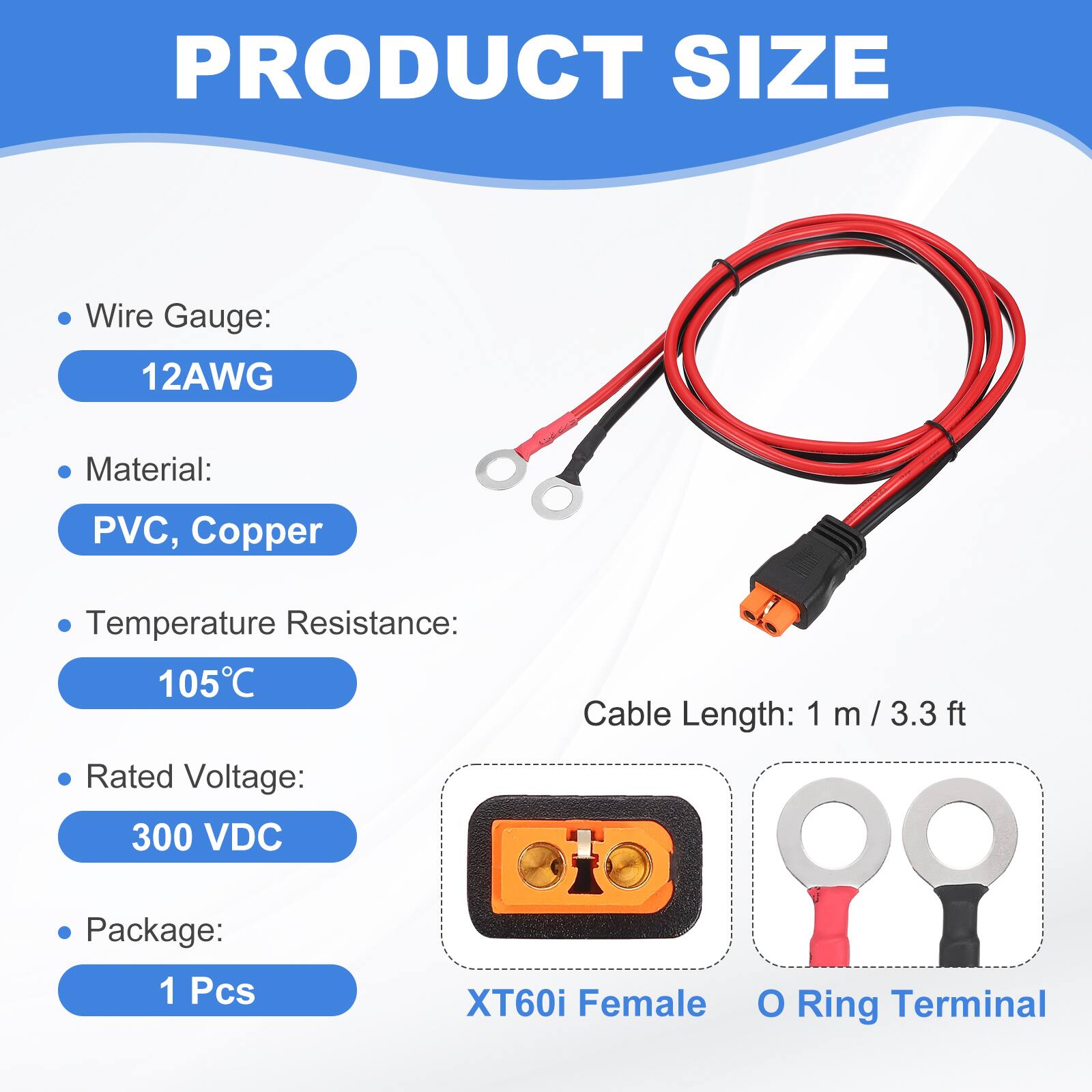 PRODUCT SIZE

- Wire Gauge: 12AWG
- Material: PVC, Copper
- Temperature Resistance: 105°C
- Rated Voltage: 300 VDC
- Cable Length: 1 m / 3.3 ft
- Package: 1 Pcs

XT60i Female O Ring Terminal