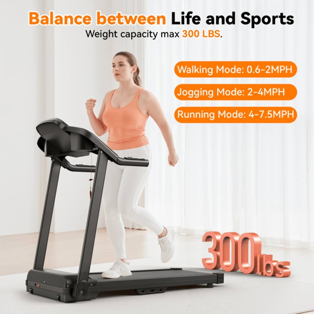 Balance between Life and Sports  
Weight capacity max 300 LBS.  
Walking Mode: 0.6-2MPH  
Jogging Mode: 2-4MPH  
Running Mode: 4-7.5MPH  
300 lbs