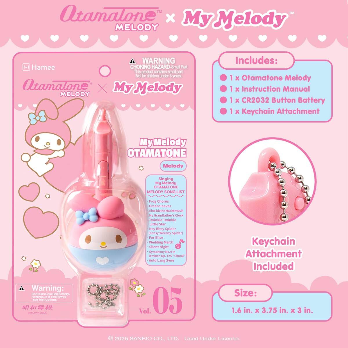 Atamatone™ x My Melody MELODY

WARNING: CHOKING HAZARD - Small Part. This product contains small parts. Not for children under 3 years.

Includes:
- 1 x Otamatone Melody
- 1 x Instruction Manual
- 1 x CR2032 Button Battery
- 1 x Keychain Attachment

My Melody OTAMATONE Melody Singing My Melody OTAMATONE MELODY SONG LIST
- Frog Chorus
- Greensleeves
- Eine kleine Nachtmusik
- My Grandfather's Clock
- Twinkle Twinkle Little Star
- Itsy Bitsy Spider (Eensy Weensy Spider)
- For Elise
- Wedding March
- Silent Night
- Symphony No. 9 in D minor, Op. 125 "Choral"
- Auld Lang Syne

Keychain Attachment Included

Size: 1.6 in. x 3.75 in. x 3 in.

© 2025 SANRIO CO., LTD. Used Under License.