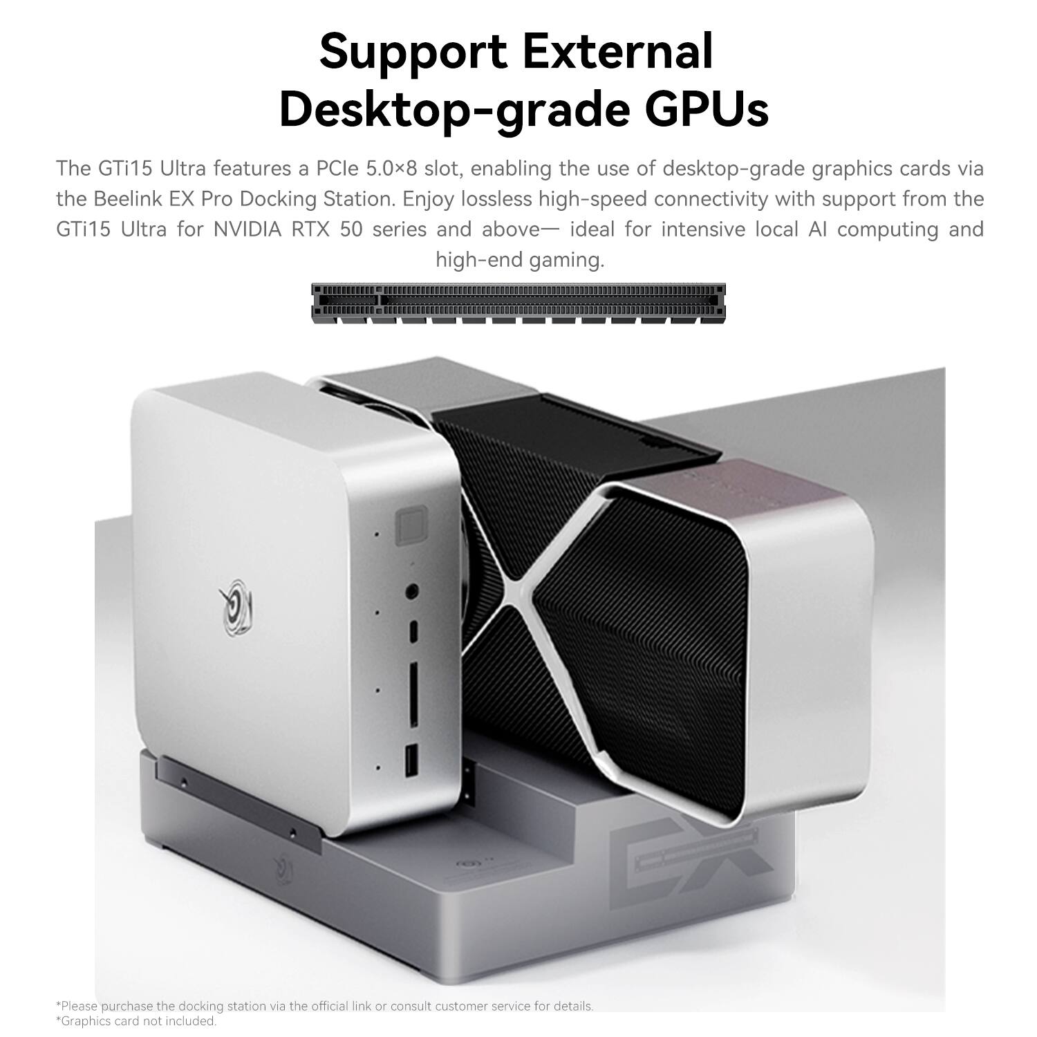 Support External Desktop-grade GPUs

The GTi15 Ultra features a PCIe 5.0x8 slot, enabling the use of desktop-grade graphics cards via the Beelink EX Pro Docking Station. Enjoy lossless high-speed connectivity with support from the GTi15 Ultra for NVIDIA RTX 50 series and above—ideal for intensive local AI computing and high-end gaming.

*Please purchase the docking station via the official link or consult customer service for details. *Graphics card not included.